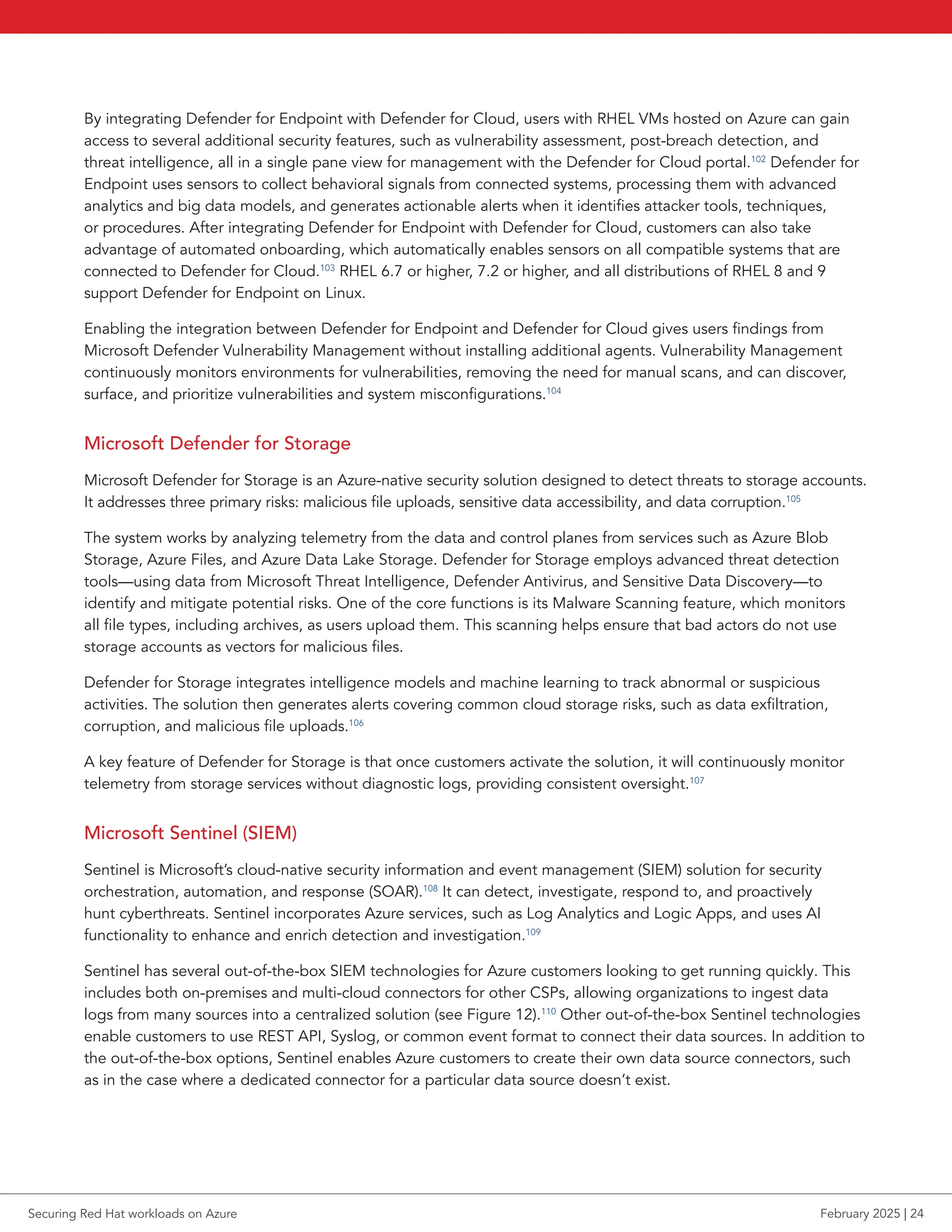 By integrating Defender for Endpoint with Defender for Cloud, users with RHEL VMs hosted on Azure can gain
access to several additional security features, such as vulnerability assessment, post-breach detection, and
threat intelligence, all in a single pane view for management with the Defender for Cloud portal.102
Defender for
Endpoint uses sensors to collect behavioral signals from connected systems, processing them with advanced
analytics and big data models, and generates actionable alerts when it identifies attacker tools, techniques,
or procedures. After integrating Defender for Endpoint with Defender for Cloud, customers can also take
advantage of automated onboarding, which automatically enables sensors on all compatible systems that are
connected to Defender for Cloud.103
RHEL 6.7 or higher, 7.2 or higher, and all distributions of RHEL 8 and 9
support Defender for Endpoint on Linux.
Enabling the integration between Defender for Endpoint and Defender for Cloud gives users findings from
Microsoft Defender Vulnerability Management without installing additional agents. Vulnerability Management
continuously monitors environments for vulnerabilities, removing the need for manual scans, and can discover,
surface, and prioritize vulnerabilities and system misconfigurations.104
Microsoft Defender for Storage
Microsoft Defender for Storage is an Azure-native security solution designed to detect threats to storage accounts.
It addresses three primary risks: malicious file uploads, sensitive data accessibility, and data corruption.105
The system works by analyzing telemetry from the data and control planes from services such as Azure Blob
Storage, Azure Files, and Azure Data Lake Storage. Defender for Storage employs advanced threat detection
tools—using data from Microsoft Threat Intelligence, Defender Antivirus, and Sensitive Data Discovery—to
identify and mitigate potential risks. One of the core functions is its Malware Scanning feature, which monitors
all file types, including archives, as users upload them. This scanning helps ensure that bad actors do not use
storage accounts as vectors for malicious files.
Defender for Storage integrates intelligence models and machine learning to track abnormal or suspicious
activities. The solution then generates alerts covering common cloud storage risks, such as data exfiltration,
corruption, and malicious file uploads.106
A key feature of Defender for Storage is that once customers activate the solution, it will continuously monitor
telemetry from storage services without diagnostic logs, providing consistent oversight.107
Microsoft Sentinel (SIEM)
Sentinel is Microsoft’s cloud-native security information and event management (SIEM) solution for security
orchestration, automation, and response (SOAR).108
It can detect, investigate, respond to, and proactively
hunt cyberthreats. Sentinel incorporates Azure services, such as Log Analytics and Logic Apps, and uses AI
functionality to enhance and enrich detection and investigation.109
Sentinel has several out-of-the-box SIEM technologies for Azure customers looking to get running quickly. This
includes both on-premises and multi-cloud connectors for other CSPs, allowing organizations to ingest data
logs from many sources into a centralized solution (see Figure 12).110
Other out-of-the-box Sentinel technologies
enable customers to use REST API, Syslog, or common event format to connect their data sources. In addition to
the out-of-the-box options, Sentinel enables Azure customers to create their own data source connectors, such
as in the case where a dedicated connector for a particular data source doesn’t exist.
Securing Red Hat workloads on Azure February 2025 | 24
 