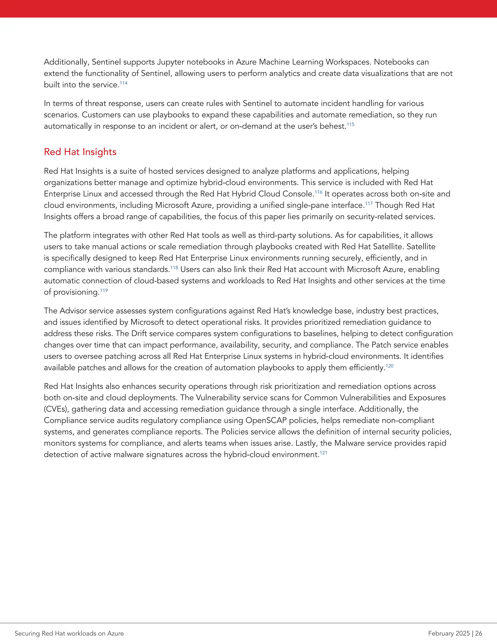 Additionally, Sentinel supports Jupyter notebooks in Azure Machine Learning Workspaces. Notebooks can
extend the functionality of Sentinel, allowing users to perform analytics and create data visualizations that are not
built into the service.114
In terms of threat response, users can create rules with Sentinel to automate incident handling for various
scenarios. Customers can use playbooks to expand these capabilities and automate remediation, so they run
automatically in response to an incident or alert, or on-demand at the user’s behest.115
Red Hat Insights
Red Hat Insights is a suite of hosted services designed to analyze platforms and applications, helping
organizations better manage and optimize hybrid-cloud environments. This service is included with Red Hat
Enterprise Linux and accessed through the Red Hat Hybrid Cloud Console.116
It operates across both on-site and
cloud environments, including Microsoft Azure, providing a unified single-pane interface.117
Though Red Hat
Insights offers a broad range of capabilities, the focus of this paper lies primarily on security-related services.
The platform integrates with other Red Hat tools as well as third-party solutions. As for capabilities, it allows
users to take manual actions or scale remediation through playbooks created with Red Hat Satellite. Satellite
is specifically designed to keep Red Hat Enterprise Linux environments running securely, efficiently, and in
compliance with various standards.118
Users can also link their Red Hat account with Microsoft Azure, enabling
automatic connection of cloud-based systems and workloads to Red Hat Insights and other services at the time
of provisioning.119
The Advisor service assesses system configurations against Red Hat’s knowledge base, industry best practices,
and issues identified by Microsoft to detect operational risks. It provides prioritized remediation guidance to
address these risks. The Drift service compares system configurations to baselines, helping to detect configuration
changes over time that can impact performance, availability, security, and compliance. The Patch service enables
users to oversee patching across all Red Hat Enterprise Linux systems in hybrid-cloud environments. It identifies
available patches and allows for the creation of automation playbooks to apply them efficiently.120
Red Hat Insights also enhances security operations through risk prioritization and remediation options across
both on-site and cloud deployments. The Vulnerability service scans for Common Vulnerabilities and Exposures
(CVEs), gathering data and accessing remediation guidance through a single interface. Additionally, the
Compliance service audits regulatory compliance using OpenSCAP policies, helps remediate non-compliant
systems, and generates compliance reports. The Policies service allows the definition of internal security policies,
monitors systems for compliance, and alerts teams when issues arise. Lastly, the Malware service provides rapid
detection of active malware signatures across the hybrid-cloud environment.121
Securing Red Hat workloads on Azure February 2025 | 26
 