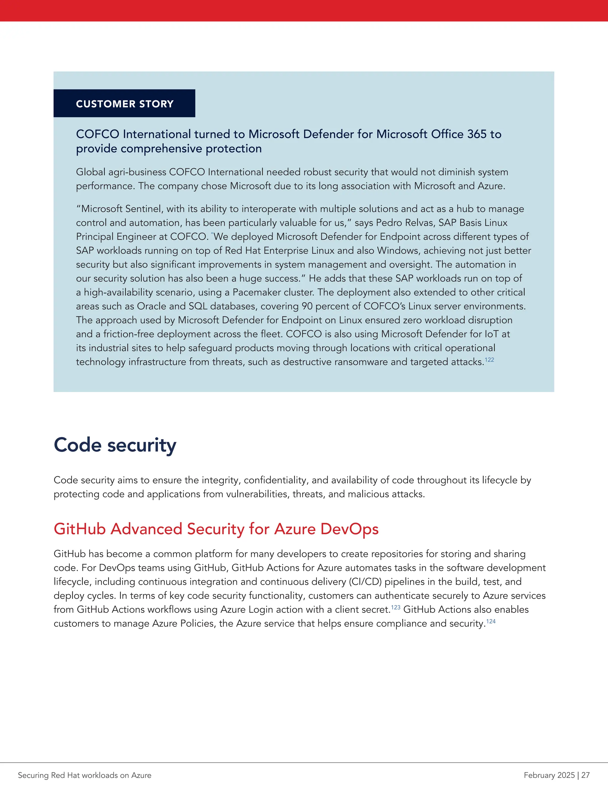 CUSTOMER STORY
COFCO International turned to Microsoft Defender for Microsoft Office 365 to
provide comprehensive protection
Global agri-business COFCO International needed robust security that would not diminish system
performance. The company chose Microsoft due to its long association with Microsoft and Azure.
“Microsoft Sentinel, with its ability to interoperate with multiple solutions and act as a hub to manage
control and automation, has been particularly valuable for us,” says Pedro Relvas, SAP Basis Linux
Principal Engineer at COFCO. “
We deployed Microsoft Defender for Endpoint across different types of
SAP workloads running on top of Red Hat Enterprise Linux and also Windows, achieving not just better
security but also significant improvements in system management and oversight. The automation in
our security solution has also been a huge success.” He adds that these SAP workloads run on top of
a high-availability scenario, using a Pacemaker cluster. The deployment also extended to other critical
areas such as Oracle and SQL databases, covering 90 percent of COFCO’s Linux server environments.
The approach used by Microsoft Defender for Endpoint on Linux ensured zero workload disruption
and a friction-free deployment across the fleet. COFCO is also using Microsoft Defender for IoT at
its industrial sites to help safeguard products moving through locations with critical operational
technology infrastructure from threats, such as destructive ransomware and targeted attacks.122
Code security
Code security aims to ensure the integrity, confidentiality, and availability of code throughout its lifecycle by
protecting code and applications from vulnerabilities, threats, and malicious attacks.
GitHub Advanced Security for Azure DevOps
GitHub has become a common platform for many developers to create repositories for storing and sharing
code. For DevOps teams using GitHub, GitHub Actions for Azure automates tasks in the software development
lifecycle, including continuous integration and continuous delivery (CI/CD) pipelines in the build, test, and
deploy cycles. In terms of key code security functionality, customers can authenticate securely to Azure services
from GitHub Actions workflows using Azure Login action with a client secret.123
GitHub Actions also enables
customers to manage Azure Policies, the Azure service that helps ensure compliance and security.124
Securing Red Hat workloads on Azure February 2025 | 27
 