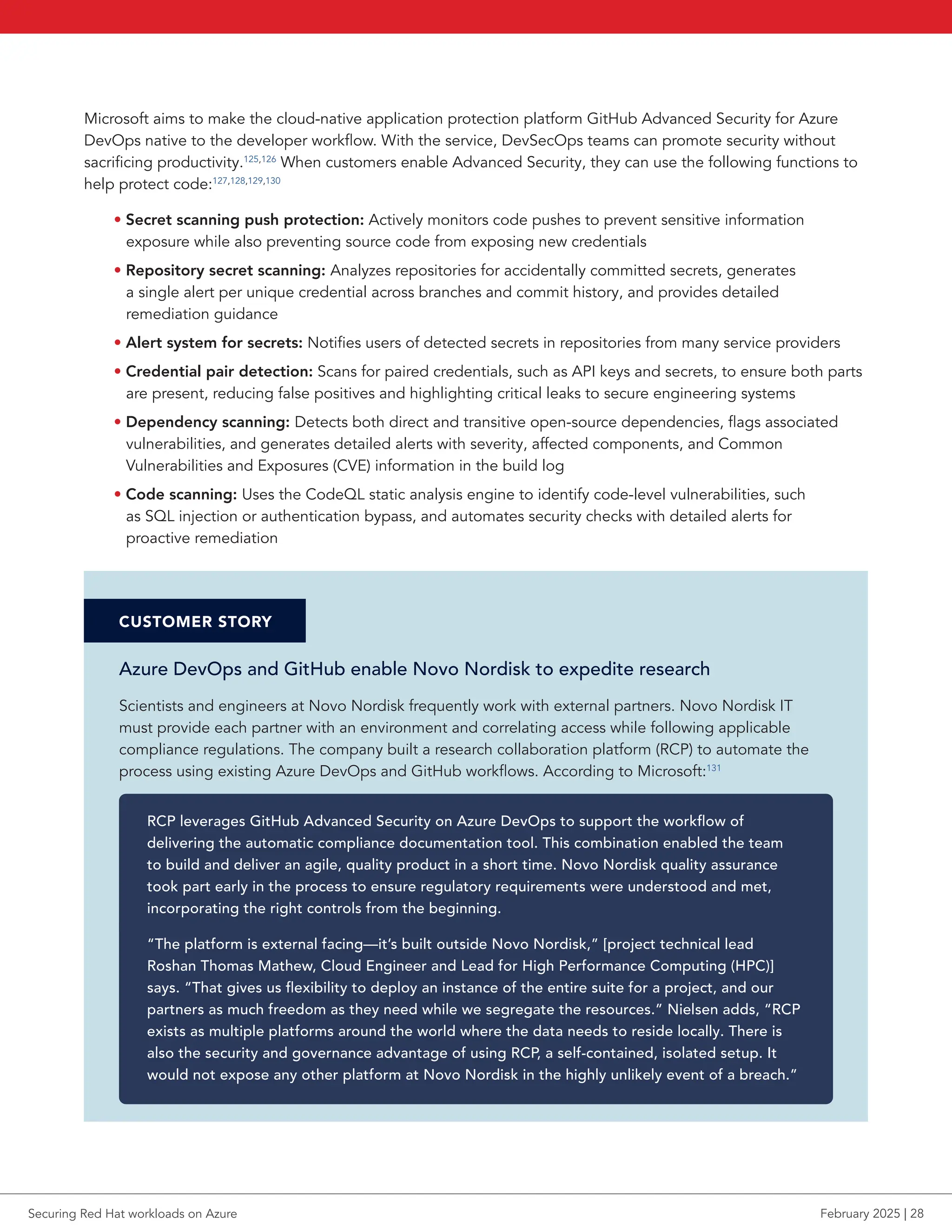 Microsoft aims to make the cloud-native application protection platform GitHub Advanced Security for Azure
DevOps native to the developer workflow. With the service, DevSecOps teams can promote security without
sacrificing productivity.125,126
When customers enable Advanced Security, they can use the following functions to
help protect code:127,128,129,130
• Secret scanning push protection: Actively monitors code pushes to prevent sensitive information
exposure while also preventing source code from exposing new credentials
• Repository secret scanning: Analyzes repositories for accidentally committed secrets, generates
a single alert per unique credential across branches and commit history, and provides detailed
remediation guidance
• Alert system for secrets: Notifies users of detected secrets in repositories from many service providers
• Credential pair detection: Scans for paired credentials, such as API keys and secrets, to ensure both parts
are present, reducing false positives and highlighting critical leaks to secure engineering systems
• Dependency scanning: Detects both direct and transitive open-source dependencies, flags associated
vulnerabilities, and generates detailed alerts with severity, affected components, and Common
Vulnerabilities and Exposures (CVE) information in the build log
• Code scanning: Uses the CodeQL static analysis engine to identify code-level vulnerabilities, such
as SQL injection or authentication bypass, and automates security checks with detailed alerts for
proactive remediation
CUSTOMER STORY
Azure DevOps and GitHub enable Novo Nordisk to expedite research
Scientists and engineers at Novo Nordisk frequently work with external partners. Novo Nordisk IT
must provide each partner with an environment and correlating access while following applicable
compliance regulations. The company built a research collaboration platform (RCP) to automate the
process using existing Azure DevOps and GitHub workflows. According to Microsoft:131
RCP leverages GitHub Advanced Security on Azure DevOps to support the workflow of
delivering the automatic compliance documentation tool. This combination enabled the team
to build and deliver an agile, quality product in a short time. Novo Nordisk quality assurance
took part early in the process to ensure regulatory requirements were understood and met,
incorporating the right controls from the beginning.
“The platform is external facing—it’s built outside Novo Nordisk,” [project technical lead
Roshan Thomas Mathew, Cloud Engineer and Lead for High Performance Computing (HPC)]
says. “That gives us flexibility to deploy an instance of the entire suite for a project, and our
partners as much freedom as they need while we segregate the resources.” Nielsen adds, “RCP
exists as multiple platforms around the world where the data needs to reside locally. There is
also the security and governance advantage of using RCP, a self-contained, isolated setup. It
would not expose any other platform at Novo Nordisk in the highly unlikely event of a breach.”
Securing Red Hat workloads on Azure February 2025 | 28
 