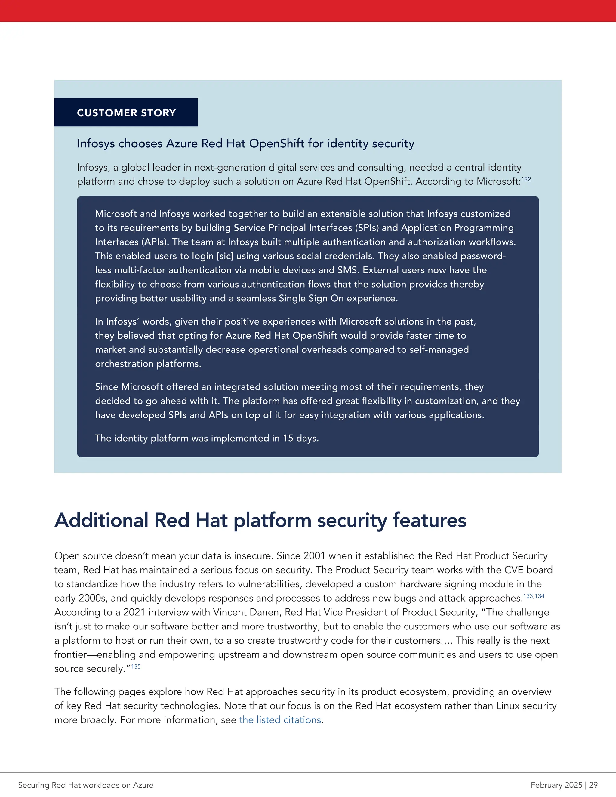 CUSTOMER STORY
Infosys chooses Azure Red Hat OpenShift for identity security
Infosys, a global leader in next-generation digital services and consulting, needed a central identity
platform and chose to deploy such a solution on Azure Red Hat OpenShift. According to Microsoft:132
Microsoft and Infosys worked together to build an extensible solution that Infosys customized
to its requirements by building Service Principal Interfaces (SPIs) and Application Programming
Interfaces (APIs). The team at Infosys built multiple authentication and authorization workflows.
This enabled users to login [sic] using various social credentials. They also enabled password-
less multi-factor authentication via mobile devices and SMS. External users now have the
flexibility to choose from various authentication flows that the solution provides thereby
providing better usability and a seamless Single Sign On experience.
In Infosys’ words, given their positive experiences with Microsoft solutions in the past,
they believed that opting for Azure Red Hat OpenShift would provide faster time to
market and substantially decrease operational overheads compared to self-managed
orchestration platforms.
Since Microsoft offered an integrated solution meeting most of their requirements, they
decided to go ahead with it. The platform has offered great flexibility in customization, and they
have developed SPIs and APIs on top of it for easy integration with various applications.
The identity platform was implemented in 15 days.
Additional Red Hat platform security features
Open source doesn’t mean your data is insecure. Since 2001 when it established the Red Hat Product Security
team, Red Hat has maintained a serious focus on security. The Product Security team works with the CVE board
to standardize how the industry refers to vulnerabilities, developed a custom hardware signing module in the
early 2000s, and quickly develops responses and processes to address new bugs and attack approaches.133,134
According to a 2021 interview with Vincent Danen, Red Hat Vice President of Product Security, “The challenge
isn’t just to make our software better and more trustworthy, but to enable the customers who use our software as
a platform to host or run their own, to also create trustworthy code for their customers…. This really is the next
frontier—enabling and empowering upstream and downstream open source communities and users to use open
source securely.”135
The following pages explore how Red Hat approaches security in its product ecosystem, providing an overview
of key Red Hat security technologies. Note that our focus is on the Red Hat ecosystem rather than Linux security
more broadly. For more information, see the listed citations.
Securing Red Hat workloads on Azure February 2025 | 29
 