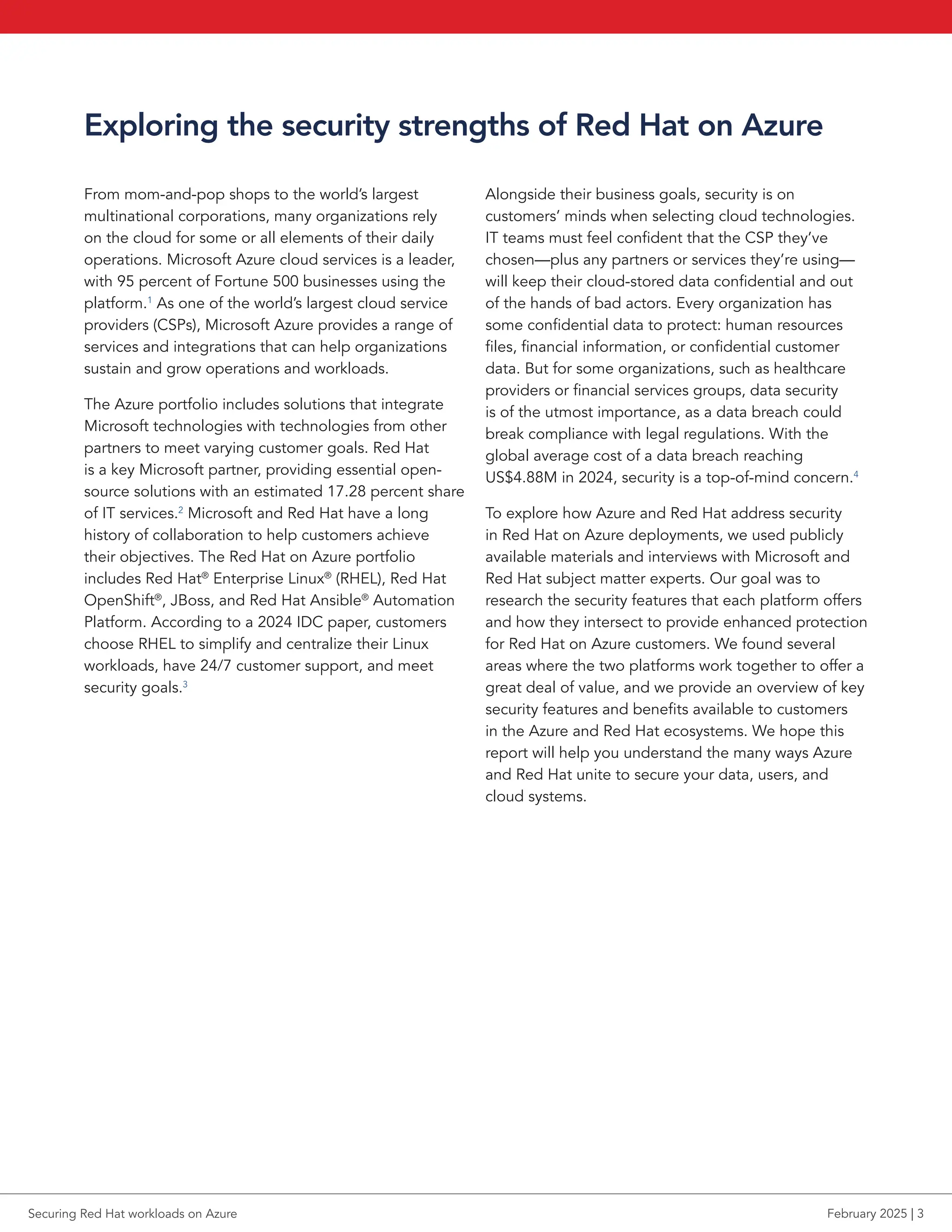 Exploring the security strengths of Red Hat on Azure
From mom-and-pop shops to the world’s largest
multinational corporations, many organizations rely
on the cloud for some or all elements of their daily
operations. Microsoft Azure cloud services is a leader,
with 95 percent of Fortune 500 businesses using the
platform.1
As one of the world’s largest cloud service
providers (CSPs), Microsoft Azure provides a range of
services and integrations that can help organizations
sustain and grow operations and workloads.
The Azure portfolio includes solutions that integrate
Microsoft technologies with technologies from other
partners to meet varying customer goals. Red Hat
is a key Microsoft partner, providing essential open-
source solutions with an estimated 17.28 percent share
of IT services.2
Microsoft and Red Hat have a long
history of collaboration to help customers achieve
their objectives. The Red Hat on Azure portfolio
includes Red Hat®
Enterprise Linux®
(RHEL), Red Hat
OpenShift®
, JBoss, and Red Hat Ansible®
Automation
Platform. According to a 2024 IDC paper, customers
choose RHEL to simplify and centralize their Linux
workloads, have 24/7 customer support, and meet
security goals.3
Alongside their business goals, security is on
customers’ minds when selecting cloud technologies.
IT teams must feel confident that the CSP they’ve
chosen—plus any partners or services they’re using—
will keep their cloud-stored data confidential and out
of the hands of bad actors. Every organization has
some confidential data to protect: human resources
files, financial information, or confidential customer
data. But for some organizations, such as healthcare
providers or financial services groups, data security
is of the utmost importance, as a data breach could
break compliance with legal regulations. With the
global average cost of a data breach reaching
US$4.88M in 2024, security is a top-of-mind concern.4
To explore how Azure and Red Hat address security
in Red Hat on Azure deployments, we used publicly
available materials and interviews with Microsoft and
Red Hat subject matter experts. Our goal was to
research the security features that each platform offers
and how they intersect to provide enhanced protection
for Red Hat on Azure customers. We found several
areas where the two platforms work together to offer a
great deal of value, and we provide an overview of key
security features and benefits available to customers
in the Azure and Red Hat ecosystems. We hope this
report will help you understand the many ways Azure
and Red Hat unite to secure your data, users, and
cloud systems.
Securing Red Hat workloads on Azure February 2025 | 3
 