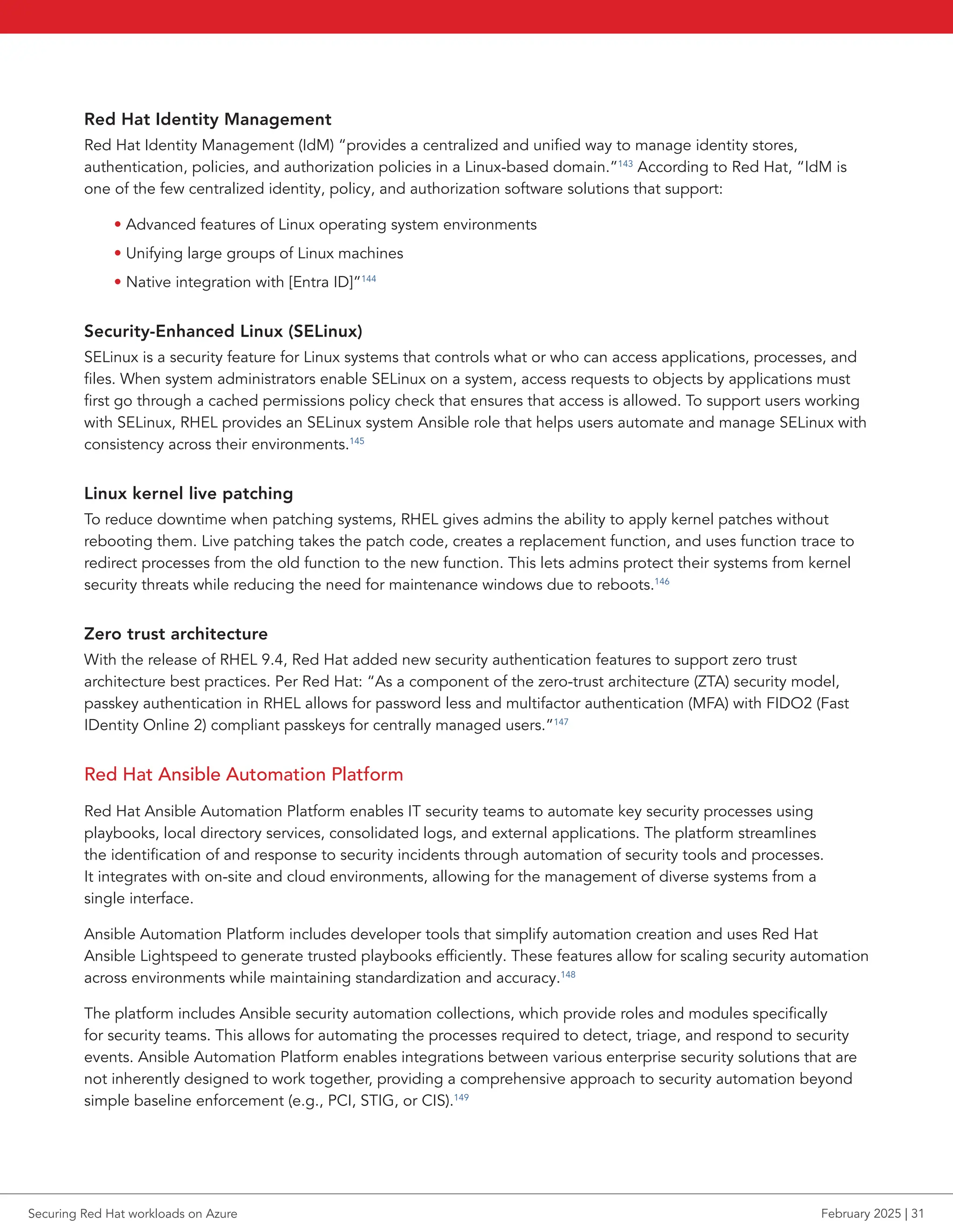 Red Hat Identity Management
Red Hat Identity Management (IdM) “provides a centralized and unified way to manage identity stores,
authentication, policies, and authorization policies in a Linux-based domain.”143
According to Red Hat, “IdM is
one of the few centralized identity, policy, and authorization software solutions that support:
• Advanced features of Linux operating system environments
• Unifying large groups of Linux machines
• Native integration with [Entra ID]”144
Security-Enhanced Linux (SELinux)
SELinux is a security feature for Linux systems that controls what or who can access applications, processes, and
files. When system administrators enable SELinux on a system, access requests to objects by applications must
first go through a cached permissions policy check that ensures that access is allowed. To support users working
with SELinux, RHEL provides an SELinux system Ansible role that helps users automate and manage SELinux with
consistency across their environments.145
Linux kernel live patching
To reduce downtime when patching systems, RHEL gives admins the ability to apply kernel patches without
rebooting them. Live patching takes the patch code, creates a replacement function, and uses function trace to
redirect processes from the old function to the new function. This lets admins protect their systems from kernel
security threats while reducing the need for maintenance windows due to reboots.146
Zero trust architecture
With the release of RHEL 9.4, Red Hat added new security authentication features to support zero trust
architecture best practices. Per Red Hat: “As a component of the zero-trust architecture (ZTA) security model,
passkey authentication in RHEL allows for password less and multifactor authentication (MFA) with FIDO2 (Fast
IDentity Online 2) compliant passkeys for centrally managed users.”147
Red Hat Ansible Automation Platform
Red Hat Ansible Automation Platform enables IT security teams to automate key security processes using
playbooks, local directory services, consolidated logs, and external applications. The platform streamlines
the identification of and response to security incidents through automation of security tools and processes.
It integrates with on-site and cloud environments, allowing for the management of diverse systems from a
single interface.
Ansible Automation Platform includes developer tools that simplify automation creation and uses Red Hat
Ansible Lightspeed to generate trusted playbooks efficiently. These features allow for scaling security automation
across environments while maintaining standardization and accuracy.148
The platform includes Ansible security automation collections, which provide roles and modules specifically
for security teams. This allows for automating the processes required to detect, triage, and respond to security
events. Ansible Automation Platform enables integrations between various enterprise security solutions that are
not inherently designed to work together, providing a comprehensive approach to security automation beyond
simple baseline enforcement (e.g., PCI, STIG, or CIS).149
Securing Red Hat workloads on Azure February 2025 | 31
 