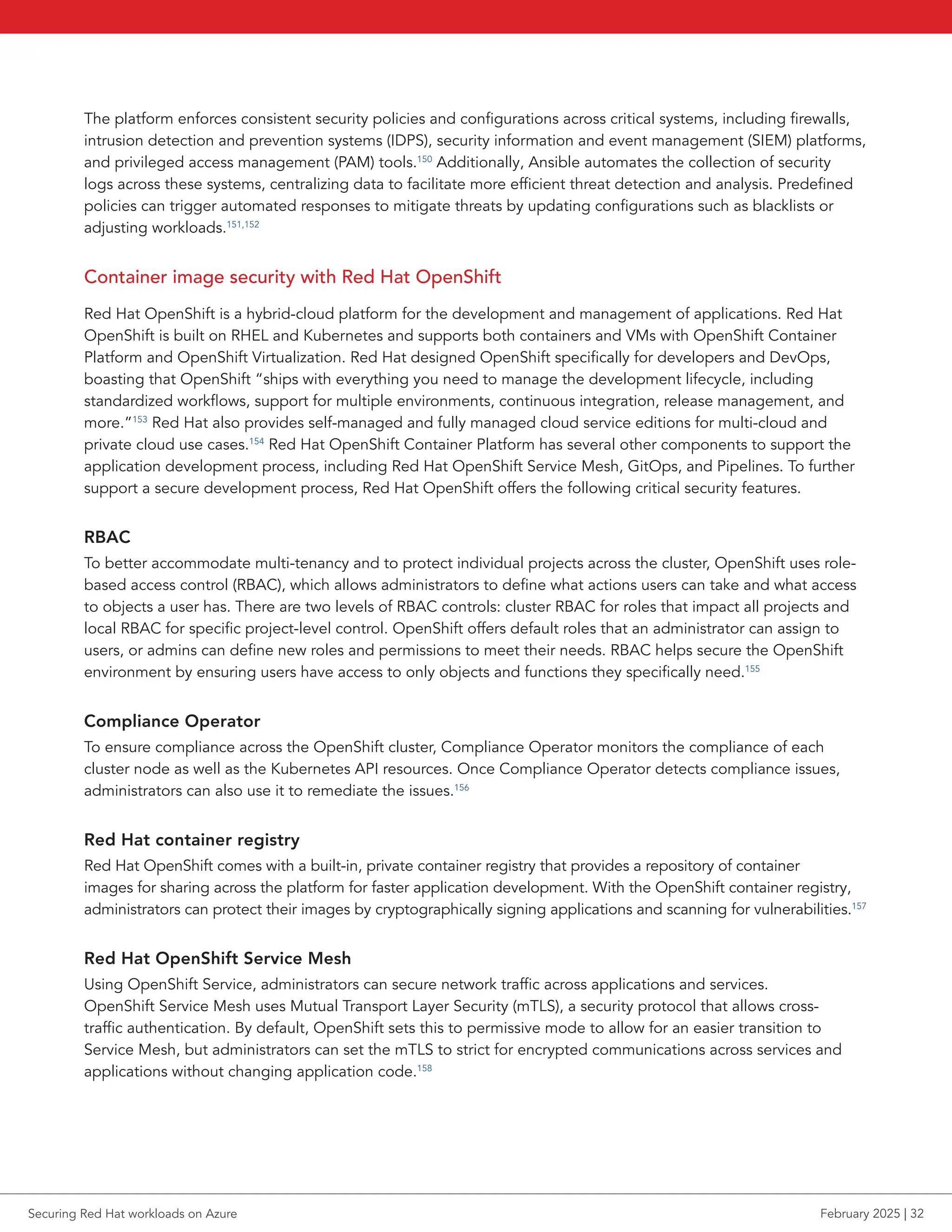 The platform enforces consistent security policies and configurations across critical systems, including firewalls,
intrusion detection and prevention systems (IDPS), security information and event management (SIEM) platforms,
and privileged access management (PAM) tools.150
Additionally, Ansible automates the collection of security
logs across these systems, centralizing data to facilitate more efficient threat detection and analysis. Predefined
policies can trigger automated responses to mitigate threats by updating configurations such as blacklists or
adjusting workloads.151,152
Container image security with Red Hat OpenShift
Red Hat OpenShift is a hybrid-cloud platform for the development and management of applications. Red Hat
OpenShift is built on RHEL and Kubernetes and supports both containers and VMs with OpenShift Container
Platform and OpenShift Virtualization. Red Hat designed OpenShift specifically for developers and DevOps,
boasting that OpenShift “ships with everything you need to manage the development lifecycle, including
standardized workflows, support for multiple environments, continuous integration, release management, and
more.”153
Red Hat also provides self-managed and fully managed cloud service editions for multi-cloud and
private cloud use cases.154
Red Hat OpenShift Container Platform has several other components to support the
application development process, including Red Hat OpenShift Service Mesh, GitOps, and Pipelines. To further
support a secure development process, Red Hat OpenShift offers the following critical security features.
RBAC
To better accommodate multi-tenancy and to protect individual projects across the cluster, OpenShift uses role-
based access control (RBAC), which allows administrators to define what actions users can take and what access
to objects a user has. There are two levels of RBAC controls: cluster RBAC for roles that impact all projects and
local RBAC for specific project-level control. OpenShift offers default roles that an administrator can assign to
users, or admins can define new roles and permissions to meet their needs. RBAC helps secure the OpenShift
environment by ensuring users have access to only objects and functions they specifically need.155
Compliance Operator
To ensure compliance across the OpenShift cluster, Compliance Operator monitors the compliance of each
cluster node as well as the Kubernetes API resources. Once Compliance Operator detects compliance issues,
administrators can also use it to remediate the issues.156
Red Hat container registry
Red Hat OpenShift comes with a built-in, private container registry that provides a repository of container
images for sharing across the platform for faster application development. With the OpenShift container registry,
administrators can protect their images by cryptographically signing applications and scanning for vulnerabilities.157
Red Hat OpenShift Service Mesh
Using OpenShift Service, administrators can secure network traffic across applications and services.
OpenShift Service Mesh uses Mutual Transport Layer Security (mTLS), a security protocol that allows cross-
traffic authentication. By default, OpenShift sets this to permissive mode to allow for an easier transition to
Service Mesh, but administrators can set the mTLS to strict for encrypted communications across services and
applications without changing application code.158
Securing Red Hat workloads on Azure February 2025 | 32
 