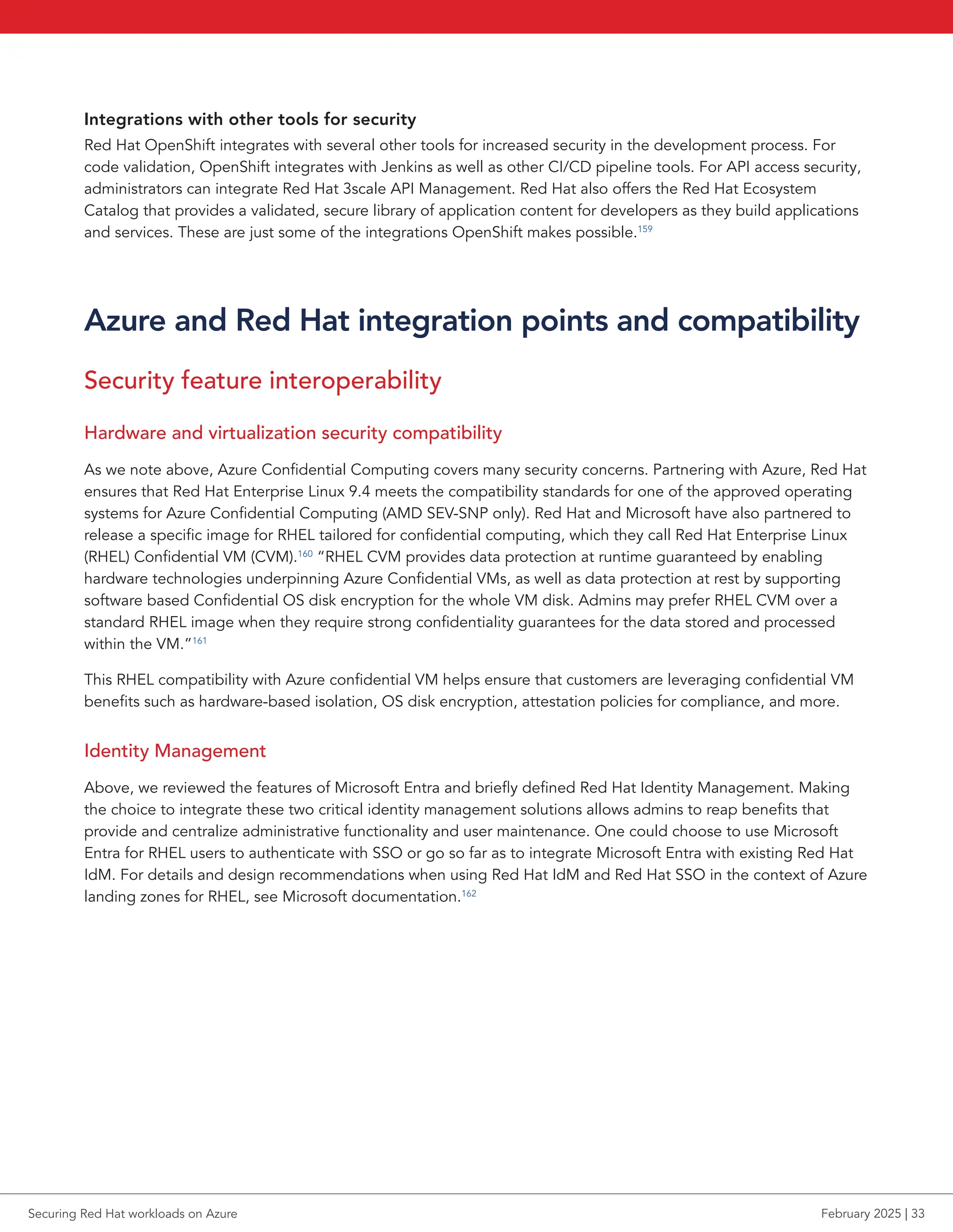 Integrations with other tools for security
Red Hat OpenShift integrates with several other tools for increased security in the development process. For
code validation, OpenShift integrates with Jenkins as well as other CI/CD pipeline tools. For API access security,
administrators can integrate Red Hat 3scale API Management. Red Hat also offers the Red Hat Ecosystem
Catalog that provides a validated, secure library of application content for developers as they build applications
and services. These are just some of the integrations OpenShift makes possible.159
Azure and Red Hat integration points and compatibility
Security feature interoperability
Hardware and virtualization security compatibility
As we note above, Azure Confidential Computing covers many security concerns. Partnering with Azure, Red Hat
ensures that Red Hat Enterprise Linux 9.4 meets the compatibility standards for one of the approved operating
systems for Azure Confidential Computing (AMD SEV-SNP only). Red Hat and Microsoft have also partnered to
release a specific image for RHEL tailored for confidential computing, which they call Red Hat Enterprise Linux
(RHEL) Confidential VM (CVM).160
“RHEL CVM provides data protection at runtime guaranteed by enabling
hardware technologies underpinning Azure Confidential VMs, as well as data protection at rest by supporting
software based Confidential OS disk encryption for the whole VM disk. Admins may prefer RHEL CVM over a
standard RHEL image when they require strong confidentiality guarantees for the data stored and processed
within the VM.”161
This RHEL compatibility with Azure confidential VM helps ensure that customers are leveraging confidential VM
benefits such as hardware-based isolation, OS disk encryption, attestation policies for compliance, and more.
Identity Management
Above, we reviewed the features of Microsoft Entra and briefly defined Red Hat Identity Management. Making
the choice to integrate these two critical identity management solutions allows admins to reap benefits that
provide and centralize administrative functionality and user maintenance. One could choose to use Microsoft
Entra for RHEL users to authenticate with SSO or go so far as to integrate Microsoft Entra with existing Red Hat
IdM. For details and design recommendations when using Red Hat IdM and Red Hat SSO in the context of Azure
landing zones for RHEL, see Microsoft documentation.162
Securing Red Hat workloads on Azure February 2025 | 33
 