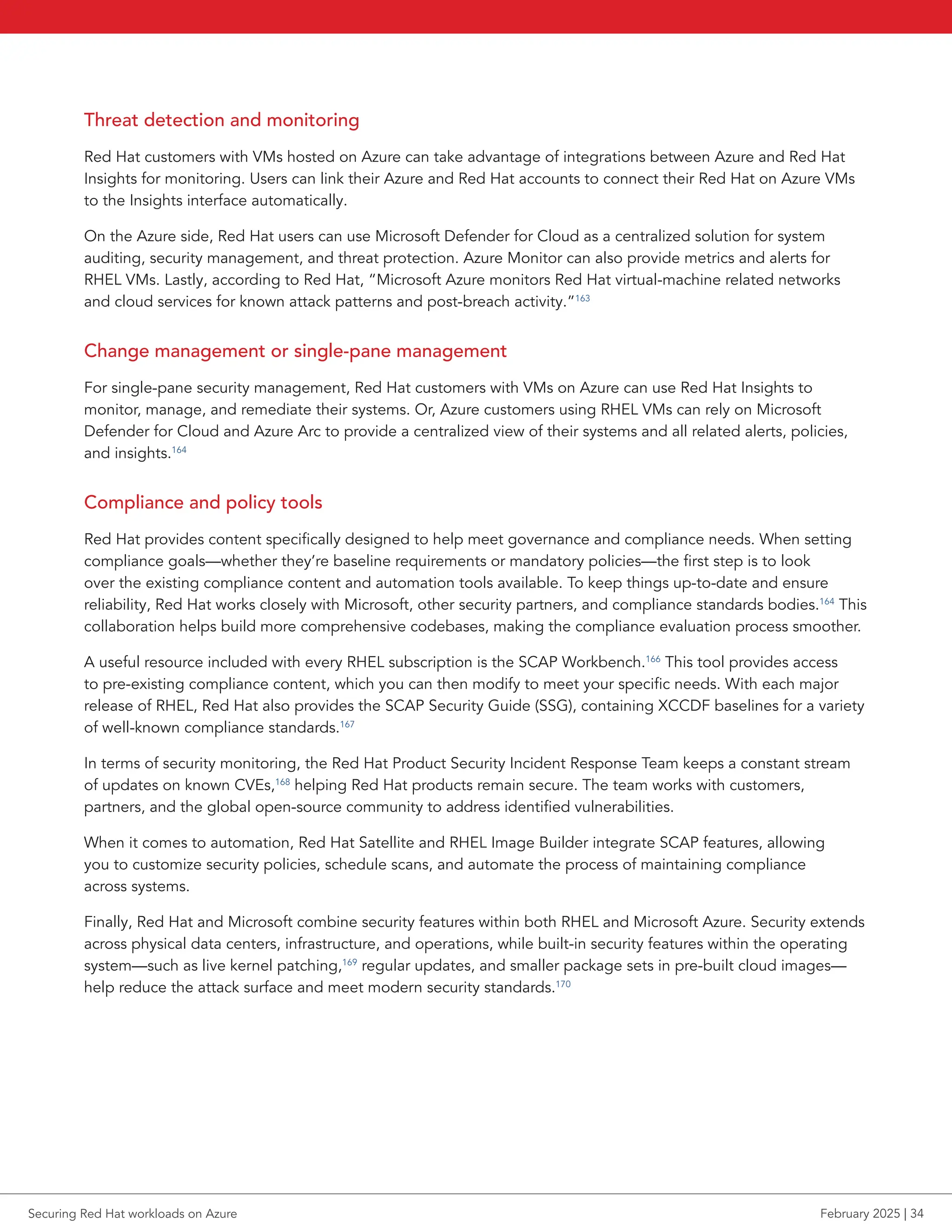 Threat detection and monitoring
Red Hat customers with VMs hosted on Azure can take advantage of integrations between Azure and Red Hat
Insights for monitoring. Users can link their Azure and Red Hat accounts to connect their Red Hat on Azure VMs
to the Insights interface automatically.
On the Azure side, Red Hat users can use Microsoft Defender for Cloud as a centralized solution for system
auditing, security management, and threat protection. Azure Monitor can also provide metrics and alerts for
RHEL VMs. Lastly, according to Red Hat, “Microsoft Azure monitors Red Hat virtual-machine related networks
and cloud services for known attack patterns and post-breach activity.”163
Change management or single-pane management
For single-pane security management, Red Hat customers with VMs on Azure can use Red Hat Insights to
monitor, manage, and remediate their systems. Or, Azure customers using RHEL VMs can rely on Microsoft
Defender for Cloud and Azure Arc to provide a centralized view of their systems and all related alerts, policies,
and insights.164
Compliance and policy tools
Red Hat provides content specifically designed to help meet governance and compliance needs. When setting
compliance goals—whether they’re baseline requirements or mandatory policies—the first step is to look
over the existing compliance content and automation tools available. To keep things up-to-date and ensure
reliability, Red Hat works closely with Microsoft, other security partners, and compliance standards bodies.164
This
collaboration helps build more comprehensive codebases, making the compliance evaluation process smoother.
A useful resource included with every RHEL subscription is the SCAP Workbench.166
This tool provides access
to pre-existing compliance content, which you can then modify to meet your specific needs. With each major
release of RHEL, Red Hat also provides the SCAP Security Guide (SSG), containing XCCDF baselines for a variety
of well-known compliance standards.167
In terms of security monitoring, the Red Hat Product Security Incident Response Team keeps a constant stream
of updates on known CVEs,168
helping Red Hat products remain secure. The team works with customers,
partners, and the global open-source community to address identified vulnerabilities.
When it comes to automation, Red Hat Satellite and RHEL Image Builder integrate SCAP features, allowing
you to customize security policies, schedule scans, and automate the process of maintaining compliance
across systems.
Finally, Red Hat and Microsoft combine security features within both RHEL and Microsoft Azure. Security extends
across physical data centers, infrastructure, and operations, while built-in security features within the operating
system—such as live kernel patching,169
regular updates, and smaller package sets in pre-built cloud images—
help reduce the attack surface and meet modern security standards.170
Securing Red Hat workloads on Azure February 2025 | 34
 