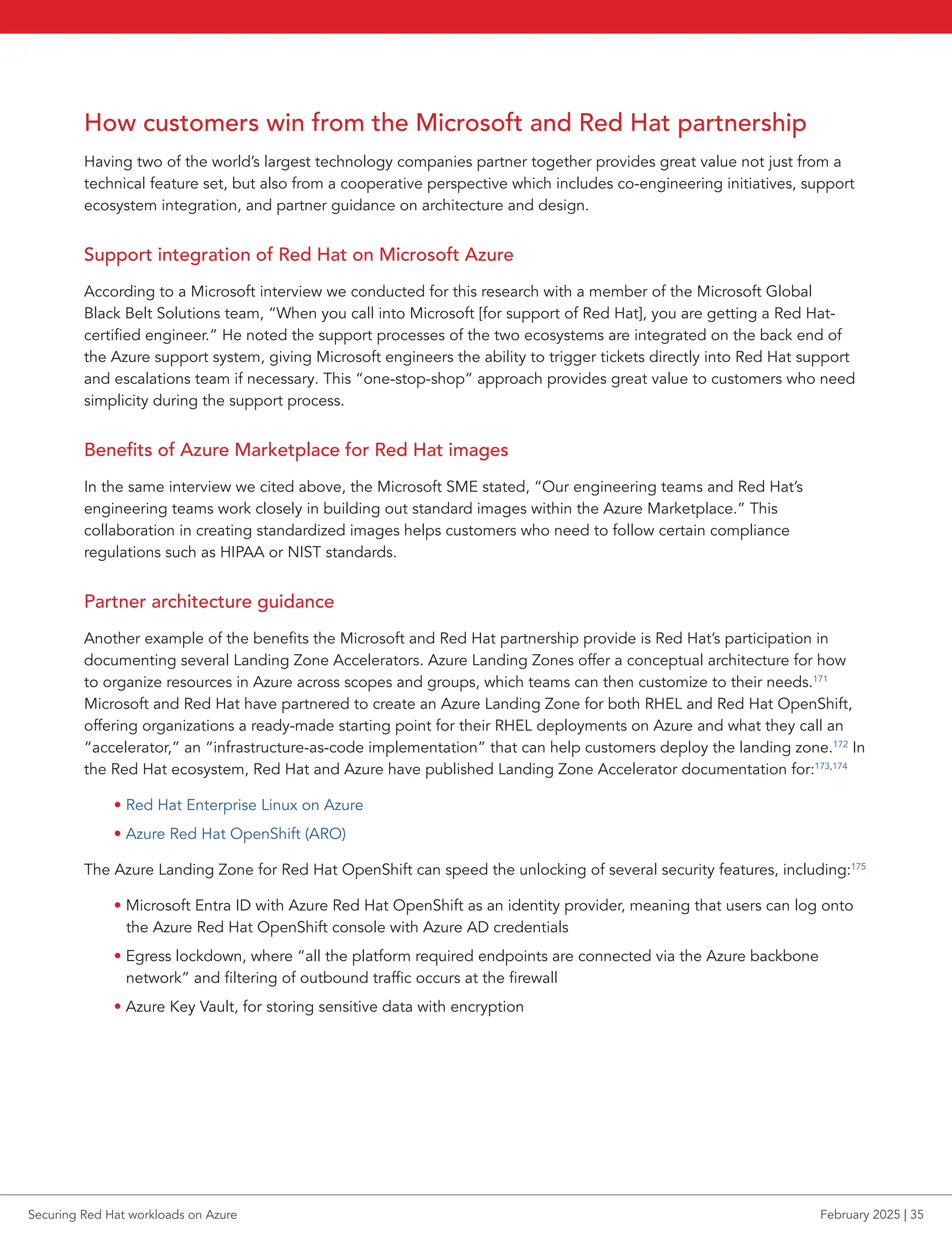 How customers win from the Microsoft and Red Hat partnership
Having two of the world’s largest technology companies partner together provides great value not just from a
technical feature set, but also from a cooperative perspective which includes co-engineering initiatives, support
ecosystem integration, and partner guidance on architecture and design.
Support integration of Red Hat on Microsoft Azure
According to a Microsoft interview we conducted for this research with a member of the Microsoft Global
Black Belt Solutions team, “When you call into Microsoft [for support of Red Hat], you are getting a Red Hat-
certified engineer.” He noted the support processes of the two ecosystems are integrated on the back end of
the Azure support system, giving Microsoft engineers the ability to trigger tickets directly into Red Hat support
and escalations team if necessary. This “one-stop-shop” approach provides great value to customers who need
simplicity during the support process.
Benefits of Azure Marketplace for Red Hat images
In the same interview we cited above, the Microsoft SME stated, “Our engineering teams and Red Hat’s
engineering teams work closely in building out standard images within the Azure Marketplace.” This
collaboration in creating standardized images helps customers who need to follow certain compliance
regulations such as HIPAA or NIST standards.
Partner architecture guidance
Another example of the benefits the Microsoft and Red Hat partnership provide is Red Hat’s participation in
documenting several Landing Zone Accelerators. Azure Landing Zones offer a conceptual architecture for how
to organize resources in Azure across scopes and groups, which teams can then customize to their needs.171
Microsoft and Red Hat have partnered to create an Azure Landing Zone for both RHEL and Red Hat OpenShift,
offering organizations a ready-made starting point for their RHEL deployments on Azure and what they call an
“accelerator,” an “infrastructure-as-code implementation” that can help customers deploy the landing zone.172
In
the Red Hat ecosystem, Red Hat and Azure have published Landing Zone Accelerator documentation for:173,174
• Red Hat Enterprise Linux on Azure
• Azure Red Hat OpenShift (ARO)
The Azure Landing Zone for Red Hat OpenShift can speed the unlocking of several security features, including:175
• Microsoft Entra ID with Azure Red Hat OpenShift as an identity provider, meaning that users can log onto
the Azure Red Hat OpenShift console with Azure AD credentials
• Egress lockdown, where “all the platform required endpoints are connected via the Azure backbone
network” and filtering of outbound traffic occurs at the firewall
• Azure Key Vault, for storing sensitive data with encryption
Securing Red Hat workloads on Azure February 2025 | 35
 