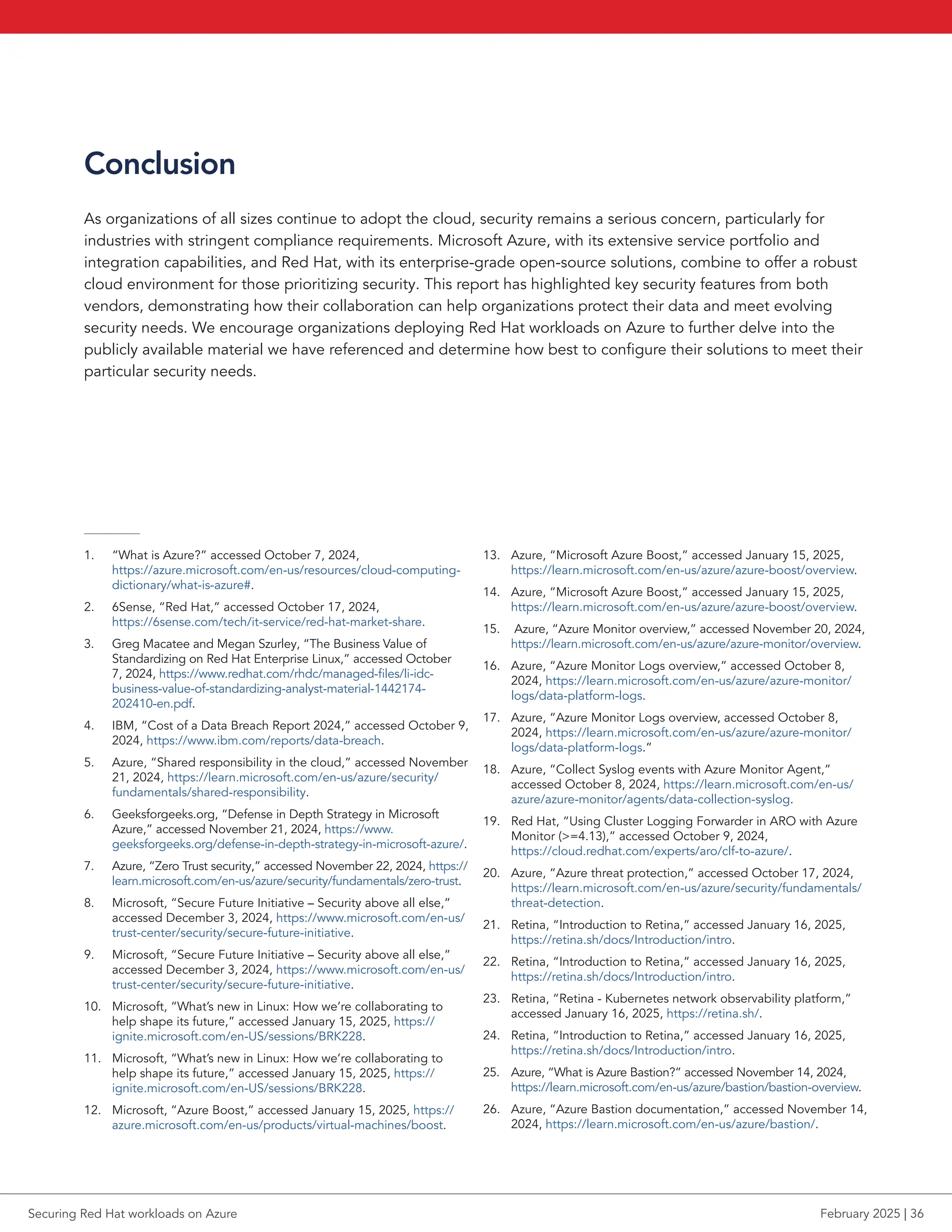 Conclusion
As organizations of all sizes continue to adopt the cloud, security remains a serious concern, particularly for
industries with stringent compliance requirements. Microsoft Azure, with its extensive service portfolio and
integration capabilities, and Red Hat, with its enterprise-grade open-source solutions, combine to offer a robust
cloud environment for those prioritizing security. This report has highlighted key security features from both
vendors, demonstrating how their collaboration can help organizations protect their data and meet evolving
security needs. We encourage organizations deploying Red Hat workloads on Azure to further delve into the
publicly available material we have referenced and determine how best to configure their solutions to meet their
particular security needs.
1. “What is Azure?” accessed October 7, 2024,
https://azure.microsoft.com/en-us/resources/cloud-computing-
dictionary/what-is-azure#.
2. 6Sense, “Red Hat,” accessed October 17, 2024,
https://6sense.com/tech/it-service/red-hat-market-share.
3. Greg Macatee and Megan Szurley, “The Business Value of
Standardizing on Red Hat Enterprise Linux,” accessed October
7, 2024, https://www.redhat.com/rhdc/managed-files/li-idc-
business-value-of-standardizing-analyst-material-1442174-
202410-en.pdf.
4. IBM, “Cost of a Data Breach Report 2024,” accessed October 9,
2024, https://www.ibm.com/reports/data-breach.
5. Azure, “Shared responsibility in the cloud,” accessed November
21, 2024, https://learn.microsoft.com/en-us/azure/security/
fundamentals/shared-responsibility.
6. Geeksforgeeks.org, “Defense in Depth Strategy in Microsoft
Azure,” accessed November 21, 2024, https://www.
geeksforgeeks.org/defense-in-depth-strategy-in-microsoft-azure/.
7. Azure, “Zero Trust security,” accessed November 22, 2024, https://
learn.microsoft.com/en-us/azure/security/fundamentals/zero-trust.
8. Microsoft, “Secure Future Initiative – Security above all else,”
accessed December 3, 2024, https://www.microsoft.com/en-us/
trust-center/security/secure-future-initiative.
9. Microsoft, “Secure Future Initiative – Security above all else,”
accessed December 3, 2024, https://www.microsoft.com/en-us/
trust-center/security/secure-future-initiative.
10. Microsoft, “What’s new in Linux: How we’re collaborating to
help shape its future,” accessed January 15, 2025, https://
ignite.microsoft.com/en-US/sessions/BRK228.
11. Microsoft, “What’s new in Linux: How we’re collaborating to
help shape its future,” accessed January 15, 2025, https://
ignite.microsoft.com/en-US/sessions/BRK228.
12. Microsoft, “Azure Boost,” accessed January 15, 2025, https://
azure.microsoft.com/en-us/products/virtual-machines/boost.
13. Azure, “Microsoft Azure Boost,” accessed January 15, 2025,
https://learn.microsoft.com/en-us/azure/azure-boost/overview.
14. Azure, “Microsoft Azure Boost,” accessed January 15, 2025,
https://learn.microsoft.com/en-us/azure/azure-boost/overview.
15. Azure, “Azure Monitor overview,” accessed November 20, 2024,
https://learn.microsoft.com/en-us/azure/azure-monitor/overview.
16. Azure, “Azure Monitor Logs overview,” accessed October 8,
2024, https://learn.microsoft.com/en-us/azure/azure-monitor/
logs/data-platform-logs.
17. Azure, “Azure Monitor Logs overview, accessed October 8,
2024, https://learn.microsoft.com/en-us/azure/azure-monitor/
logs/data-platform-logs.”
18. Azure, “Collect Syslog events with Azure Monitor Agent,”
accessed October 8, 2024, https://learn.microsoft.com/en-us/
azure/azure-monitor/agents/data-collection-syslog.
19. Red Hat, “Using Cluster Logging Forwarder in ARO with Azure
Monitor (=4.13),” accessed October 9, 2024,
https://cloud.redhat.com/experts/aro/clf-to-azure/.
20. Azure, “Azure threat protection,” accessed October 17, 2024,
https://learn.microsoft.com/en-us/azure/security/fundamentals/
threat-detection.
21. Retina, “Introduction to Retina,” accessed January 16, 2025,
https://retina.sh/docs/Introduction/intro.
22. Retina, “Introduction to Retina,” accessed January 16, 2025,
https://retina.sh/docs/Introduction/intro.
23. Retina, “Retina - Kubernetes network observability platform,”
accessed January 16, 2025, https://retina.sh/.
24. Retina, “Introduction to Retina,” accessed January 16, 2025,
https://retina.sh/docs/Introduction/intro.
25. Azure, “What is Azure Bastion?” accessed November 14, 2024,
https://learn.microsoft.com/en-us/azure/bastion/bastion-overview.
26. Azure, “Azure Bastion documentation,” accessed November 14,
2024, https://learn.microsoft.com/en-us/azure/bastion/.
Securing Red Hat workloads on Azure February 2025 | 36
 