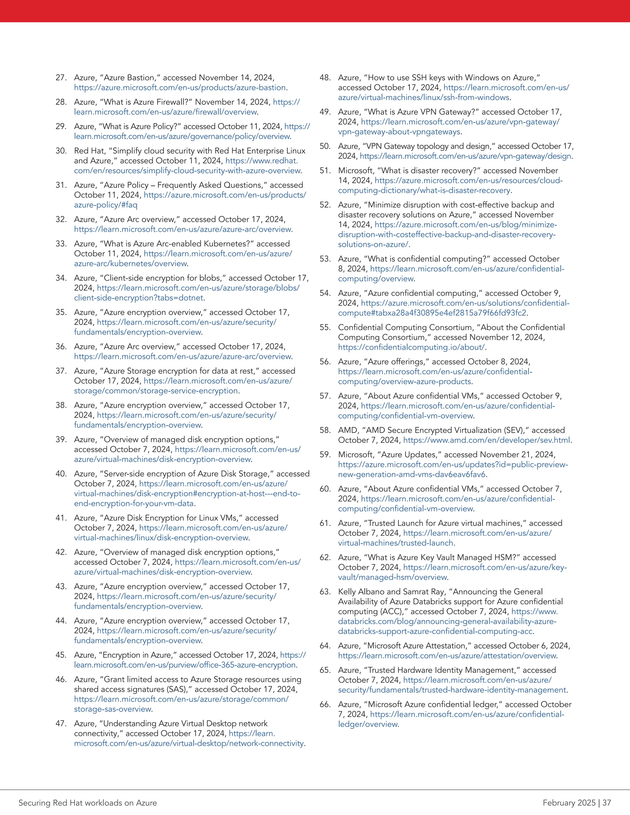 27. Azure, “Azure Bastion,” accessed November 14, 2024,
https://azure.microsoft.com/en-us/products/azure-bastion.
28. Azure, “What is Azure Firewall?” November 14, 2024, https://
learn.microsoft.com/en-us/azure/firewall/overview.
29. Azure, “What is Azure Policy?” accessed October 11, 2024, https://
learn.microsoft.com/en-us/azure/governance/policy/overview.
30. Red Hat, “Simplify cloud security with Red Hat Enterprise Linux
and Azure,” accessed October 11, 2024, https://www.redhat.
com/en/resources/simplify-cloud-security-with-azure-overview.
31. Azure, “Azure Policy – Frequently Asked Questions,” accessed
October 11, 2024, https://azure.microsoft.com/en-us/products/
azure-policy/#faq
32. Azure, “Azure Arc overview,” accessed October 17, 2024,
https://learn.microsoft.com/en-us/azure/azure-arc/overview.
33. Azure, “What is Azure Arc-enabled Kubernetes?” accessed
October 11, 2024, https://learn.microsoft.com/en-us/azure/
azure-arc/kubernetes/overview.
34. Azure, “Client-side encryption for blobs,” accessed October 17,
2024, https://learn.microsoft.com/en-us/azure/storage/blobs/
client-side-encryption?tabs=dotnet.
35. Azure, “Azure encryption overview,” accessed October 17,
2024, https://learn.microsoft.com/en-us/azure/security/
fundamentals/encryption-overview.
36. Azure, “Azure Arc overview,” accessed October 17, 2024,
https://learn.microsoft.com/en-us/azure/azure-arc/overview.
37. Azure, “Azure Storage encryption for data at rest,” accessed
October 17, 2024, https://learn.microsoft.com/en-us/azure/
storage/common/storage-service-encryption.
38. Azure, “Azure encryption overview,” accessed October 17,
2024, https://learn.microsoft.com/en-us/azure/security/
fundamentals/encryption-overview.
39. Azure, “Overview of managed disk encryption options,”
accessed October 7, 2024, https://learn.microsoft.com/en-us/
azure/virtual-machines/disk-encryption-overview.
40. Azure, “Server-side encryption of Azure Disk Storage,” accessed
October 7, 2024, https://learn.microsoft.com/en-us/azure/
virtual-machines/disk-encryption#encryption-at-host---end-to-
end-encryption-for-your-vm-data.
41. Azure, “Azure Disk Encryption for Linux VMs,” accessed
October 7, 2024, https://learn.microsoft.com/en-us/azure/
virtual-machines/linux/disk-encryption-overview.
42. Azure, “Overview of managed disk encryption options,”
accessed October 7, 2024, https://learn.microsoft.com/en-us/
azure/virtual-machines/disk-encryption-overview.
43. Azure, “Azure encryption overview,” accessed October 17,
2024, https://learn.microsoft.com/en-us/azure/security/
fundamentals/encryption-overview.
44. Azure, “Azure encryption overview,” accessed October 17,
2024, https://learn.microsoft.com/en-us/azure/security/
fundamentals/encryption-overview.
45. Azure, “Encryption in Azure,” accessed October 17, 2024, https://
learn.microsoft.com/en-us/purview/office-365-azure-encryption.
46. Azure, “Grant limited access to Azure Storage resources using
shared access signatures (SAS),” accessed October 17, 2024,
https://learn.microsoft.com/en-us/azure/storage/common/
storage-sas-overview.
47. Azure, “Understanding Azure Virtual Desktop network
connectivity,” accessed October 17, 2024, https://learn.
microsoft.com/en-us/azure/virtual-desktop/network-connectivity.
48. Azure, “How to use SSH keys with Windows on Azure,”
accessed October 17, 2024, https://learn.microsoft.com/en-us/
azure/virtual-machines/linux/ssh-from-windows.
49. Azure, “What is Azure VPN Gateway?” accessed October 17,
2024, https://learn.microsoft.com/en-us/azure/vpn-gateway/
vpn-gateway-about-vpngateways.
50. Azure, “VPN Gateway topology and design,” accessed October 17,
2024, https://learn.microsoft.com/en-us/azure/vpn-gateway/design.
51. Microsoft, “What is disaster recovery?” accessed November
14, 2024, https://azure.microsoft.com/en-us/resources/cloud-
computing-dictionary/what-is-disaster-recovery.
52. Azure, “Minimize disruption with cost-effective backup and
disaster recovery solutions on Azure,” accessed November
14, 2024, https://azure.microsoft.com/en-us/blog/minimize-
disruption-with-costeffective-backup-and-disaster-recovery-
solutions-on-azure/.
53. Azure, “What is confidential computing?” accessed October
8, 2024, https://learn.microsoft.com/en-us/azure/confidential-
computing/overview.
54. Azure, “Azure confidential computing,” accessed October 9,
2024, https://azure.microsoft.com/en-us/solutions/confidential-
compute#tabxa28a4f30895e4ef2815a79f66fd93fc2.
55. Confidential Computing Consortium, “About the Confidential
Computing Consortium,” accessed November 12, 2024,
https://confidentialcomputing.io/about/.
56. Azure, “Azure offerings,” accessed October 8, 2024,
https://learn.microsoft.com/en-us/azure/confidential-
computing/overview-azure-products.
57. Azure, “About Azure confidential VMs,” accessed October 9,
2024, https://learn.microsoft.com/en-us/azure/confidential-
computing/confidential-vm-overview.
58. AMD, “AMD Secure Encrypted Virtualization (SEV),” accessed
October 7, 2024, https://www.amd.com/en/developer/sev.html.
59. Microsoft, “Azure Updates,” accessed November 21, 2024,
https://azure.microsoft.com/en-us/updates?id=public-preview-
new-generation-amd-vms-dav6eav6fav6.
60. Azure, “About Azure confidential VMs,” accessed October 7,
2024, https://learn.microsoft.com/en-us/azure/confidential-
computing/confidential-vm-overview.
61. Azure, “Trusted Launch for Azure virtual machines,” accessed
October 7, 2024, https://learn.microsoft.com/en-us/azure/
virtual-machines/trusted-launch.
62. Azure, “What is Azure Key Vault Managed HSM?” accessed
October 7, 2024, https://learn.microsoft.com/en-us/azure/key-
vault/managed-hsm/overview.
63. Kelly Albano and Samrat Ray, “Announcing the General
Availability of Azure Databricks support for Azure confidential
computing (ACC),” accessed October 7, 2024, https://www.
databricks.com/blog/announcing-general-availability-azure-
databricks-support-azure-confidential-computing-acc.
64. Azure, “Microsoft Azure Attestation,” accessed October 6, 2024,
https://learn.microsoft.com/en-us/azure/attestation/overview.
65. Azure, “Trusted Hardware Identity Management,” accessed
October 7, 2024, https://learn.microsoft.com/en-us/azure/
security/fundamentals/trusted-hardware-identity-management.
66. Azure, “Microsoft Azure confidential ledger,” accessed October
7, 2024, https://learn.microsoft.com/en-us/azure/confidential-
ledger/overview.
Securing Red Hat workloads on Azure February 2025 | 37
 
