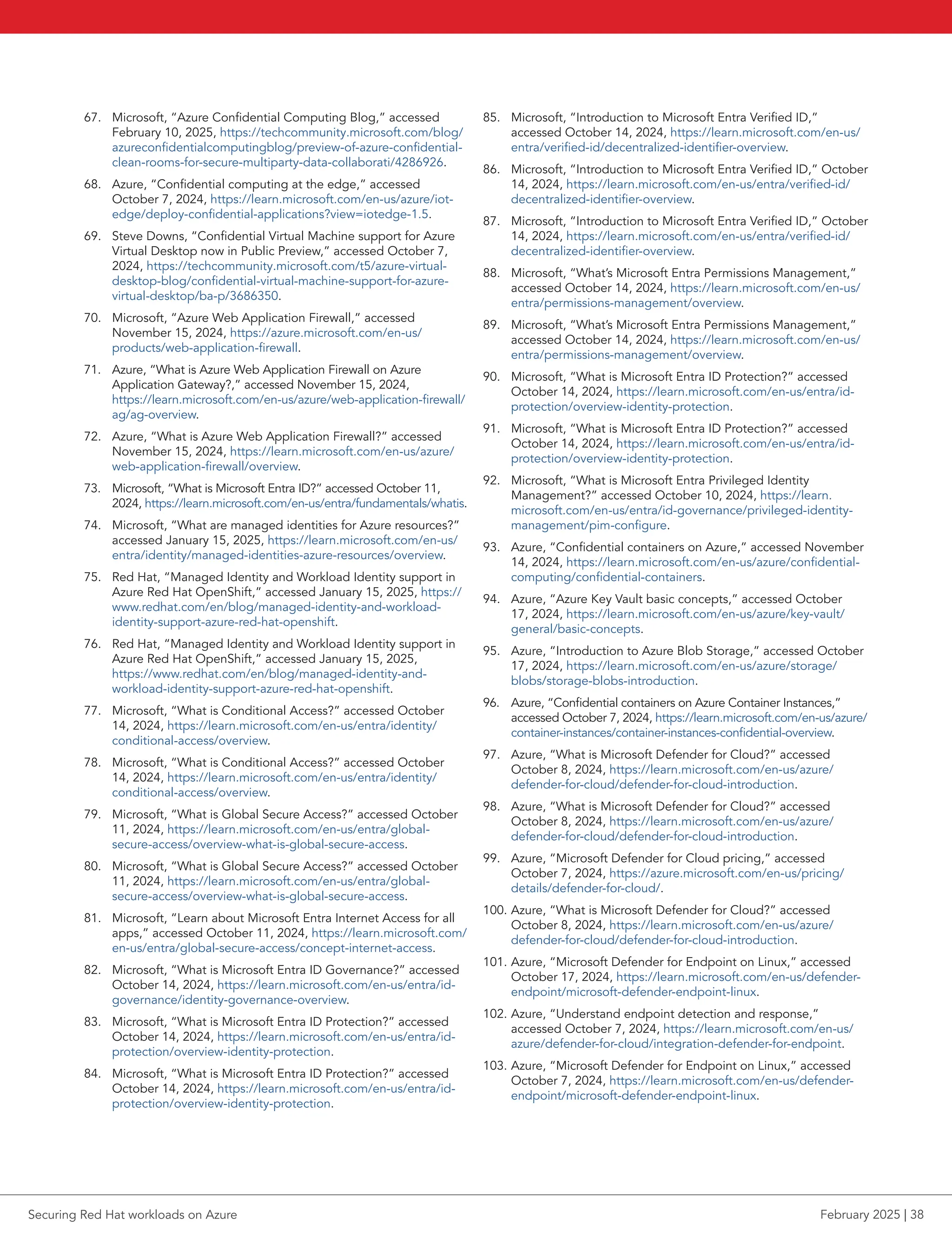 67. Microsoft, “Azure Confidential Computing Blog,” accessed
February 10, 2025, https://techcommunity.microsoft.com/blog/
azureconfidentialcomputingblog/preview-of-azure-confidential-
clean-rooms-for-secure-multiparty-data-collaborati/4286926.
68. Azure, “Confidential computing at the edge,” accessed
October 7, 2024, https://learn.microsoft.com/en-us/azure/iot-
edge/deploy-confidential-applications?view=iotedge-1.5.
69. Steve Downs, “Confidential Virtual Machine support for Azure
Virtual Desktop now in Public Preview,” accessed October 7,
2024, https://techcommunity.microsoft.com/t5/azure-virtual-
desktop-blog/confidential-virtual-machine-support-for-azure-
virtual-desktop/ba-p/3686350.
70. Microsoft, “Azure Web Application Firewall,” accessed
November 15, 2024, https://azure.microsoft.com/en-us/
products/web-application-firewall.
71. Azure, “What is Azure Web Application Firewall on Azure
Application Gateway?,” accessed November 15, 2024,
https://learn.microsoft.com/en-us/azure/web-application-firewall/
ag/ag-overview.
72. Azure, “What is Azure Web Application Firewall?” accessed
November 15, 2024, https://learn.microsoft.com/en-us/azure/
web-application-firewall/overview.
73. Microsoft, “What is Microsoft Entra ID?” accessed October 11,
2024, https://learn.microsoft.com/en-us/entra/fundamentals/whatis.
74. Microsoft, “What are managed identities for Azure resources?”
accessed January 15, 2025, https://learn.microsoft.com/en-us/
entra/identity/managed-identities-azure-resources/overview.
75. Red Hat, “Managed Identity and Workload Identity support in
Azure Red Hat OpenShift,” accessed January 15, 2025, https://
www.redhat.com/en/blog/managed-identity-and-workload-
identity-support-azure-red-hat-openshift.
76. Red Hat, “Managed Identity and Workload Identity support in
Azure Red Hat OpenShift,” accessed January 15, 2025,
https://www.redhat.com/en/blog/managed-identity-and-
workload-identity-support-azure-red-hat-openshift.
77. Microsoft, “What is Conditional Access?” accessed October
14, 2024, https://learn.microsoft.com/en-us/entra/identity/
conditional-access/overview.
78. Microsoft, “What is Conditional Access?” accessed October
14, 2024, https://learn.microsoft.com/en-us/entra/identity/
conditional-access/overview.
79. Microsoft, “What is Global Secure Access?” accessed October
11, 2024, https://learn.microsoft.com/en-us/entra/global-
secure-access/overview-what-is-global-secure-access.
80. Microsoft, “What is Global Secure Access?” accessed October
11, 2024, https://learn.microsoft.com/en-us/entra/global-
secure-access/overview-what-is-global-secure-access.
81. Microsoft, “Learn about Microsoft Entra Internet Access for all
apps,” accessed October 11, 2024, https://learn.microsoft.com/
en-us/entra/global-secure-access/concept-internet-access.
82. Microsoft, “What is Microsoft Entra ID Governance?” accessed
October 14, 2024, https://learn.microsoft.com/en-us/entra/id-
governance/identity-governance-overview.
83. Microsoft, “What is Microsoft Entra ID Protection?” accessed
October 14, 2024, https://learn.microsoft.com/en-us/entra/id-
protection/overview-identity-protection.
84. Microsoft, “What is Microsoft Entra ID Protection?” accessed
October 14, 2024, https://learn.microsoft.com/en-us/entra/id-
protection/overview-identity-protection.
85. Microsoft, “Introduction to Microsoft Entra Verified ID,”
accessed October 14, 2024, https://learn.microsoft.com/en-us/
entra/verified-id/decentralized-identifier-overview.
86. Microsoft, “Introduction to Microsoft Entra Verified ID,” October
14, 2024, https://learn.microsoft.com/en-us/entra/verified-id/
decentralized-identifier-overview.
87. Microsoft, “Introduction to Microsoft Entra Verified ID,” October
14, 2024, https://learn.microsoft.com/en-us/entra/verified-id/
decentralized-identifier-overview.
88. Microsoft, “What’s Microsoft Entra Permissions Management,”
accessed October 14, 2024, https://learn.microsoft.com/en-us/
entra/permissions-management/overview.
89. Microsoft, “What’s Microsoft Entra Permissions Management,”
accessed October 14, 2024, https://learn.microsoft.com/en-us/
entra/permissions-management/overview.
90. Microsoft, “What is Microsoft Entra ID Protection?” accessed
October 14, 2024, https://learn.microsoft.com/en-us/entra/id-
protection/overview-identity-protection.
91. Microsoft, “What is Microsoft Entra ID Protection?” accessed
October 14, 2024, https://learn.microsoft.com/en-us/entra/id-
protection/overview-identity-protection.
92. Microsoft, “What is Microsoft Entra Privileged Identity
Management?” accessed October 10, 2024, https://learn.
microsoft.com/en-us/entra/id-governance/privileged-identity-
management/pim-configure.
93. Azure, “Confidential containers on Azure,” accessed November
14, 2024, https://learn.microsoft.com/en-us/azure/confidential-
computing/confidential-containers.
94. Azure, “Azure Key Vault basic concepts,” accessed October
17, 2024, https://learn.microsoft.com/en-us/azure/key-vault/
general/basic-concepts.
95. Azure, “Introduction to Azure Blob Storage,” accessed October
17, 2024, https://learn.microsoft.com/en-us/azure/storage/
blobs/storage-blobs-introduction.
96. Azure, “Confidential containers on Azure Container Instances,”
accessed October 7, 2024, https://learn.microsoft.com/en-us/azure/
container-instances/container-instances-confidential-overview.
97. Azure, “What is Microsoft Defender for Cloud?” accessed
October 8, 2024, https://learn.microsoft.com/en-us/azure/
defender-for-cloud/defender-for-cloud-introduction.
98. Azure, “What is Microsoft Defender for Cloud?” accessed
October 8, 2024, https://learn.microsoft.com/en-us/azure/
defender-for-cloud/defender-for-cloud-introduction.
99. Azure, “Microsoft Defender for Cloud pricing,” accessed
October 7, 2024, https://azure.microsoft.com/en-us/pricing/
details/defender-for-cloud/.
100. Azure, “What is Microsoft Defender for Cloud?” accessed
October 8, 2024, https://learn.microsoft.com/en-us/azure/
defender-for-cloud/defender-for-cloud-introduction.
101. Azure, “Microsoft Defender for Endpoint on Linux,” accessed
October 17, 2024, https://learn.microsoft.com/en-us/defender-
endpoint/microsoft-defender-endpoint-linux.
102. Azure, “Understand endpoint detection and response,”
accessed October 7, 2024, https://learn.microsoft.com/en-us/
azure/defender-for-cloud/integration-defender-for-endpoint.
103. Azure, “Microsoft Defender for Endpoint on Linux,” accessed
October 7, 2024, https://learn.microsoft.com/en-us/defender-
endpoint/microsoft-defender-endpoint-linux.
Securing Red Hat workloads on Azure February 2025 | 38
 