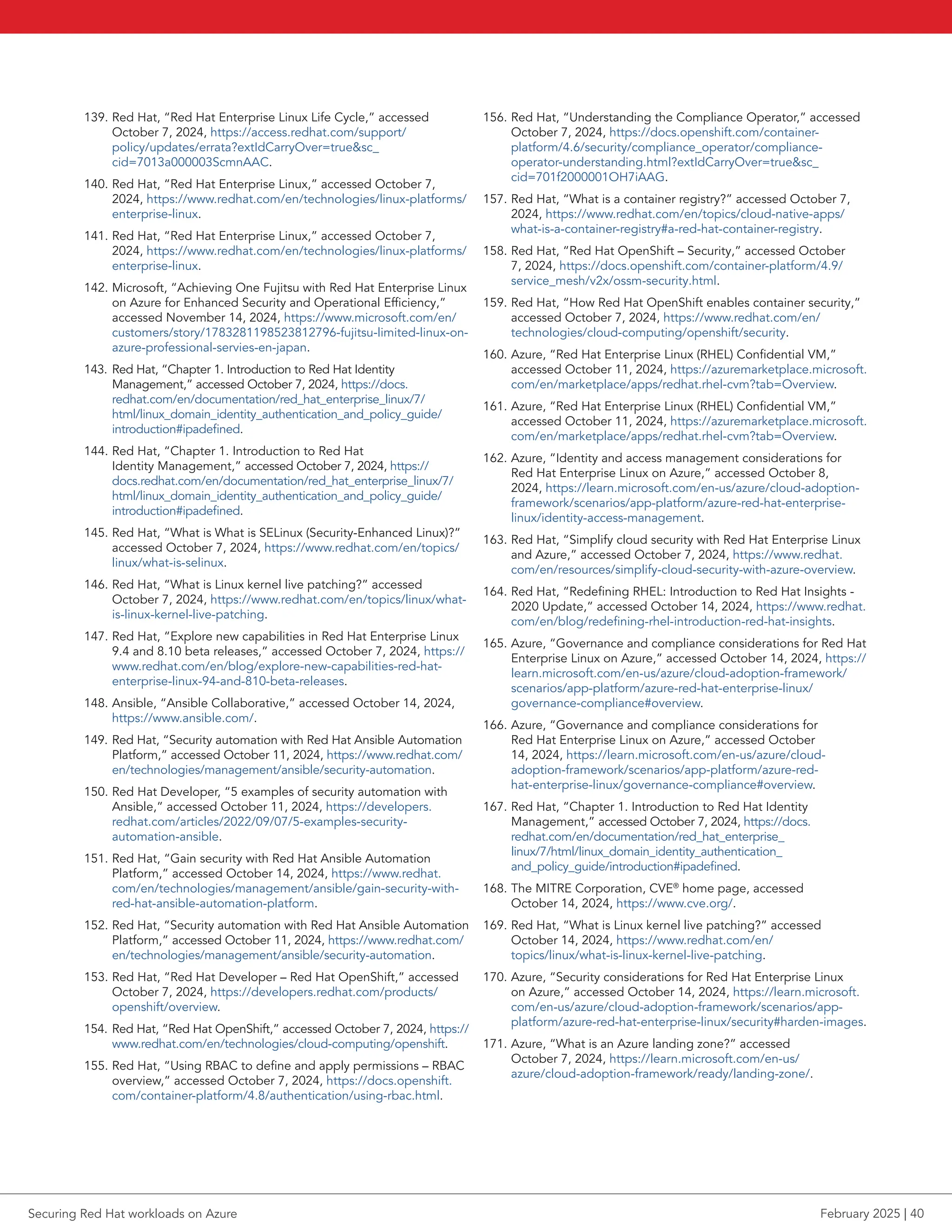 139. Red Hat, “Red Hat Enterprise Linux Life Cycle,” accessed
October 7, 2024, https://access.redhat.com/support/
policy/updates/errata?extIdCarryOver=truesc_
cid=7013a000003ScmnAAC.
140. Red Hat, “Red Hat Enterprise Linux,” accessed October 7,
2024, https://www.redhat.com/en/technologies/linux-platforms/
enterprise-linux.
141. Red Hat, “Red Hat Enterprise Linux,” accessed October 7,
2024, https://www.redhat.com/en/technologies/linux-platforms/
enterprise-linux.
142. Microsoft, “Achieving One Fujitsu with Red Hat Enterprise Linux
on Azure for Enhanced Security and Operational Efficiency,”
accessed November 14, 2024, https://www.microsoft.com/en/
customers/story/1783281198523812796-fujitsu-limited-linux-on-
azure-professional-servies-en-japan.
143. Red Hat, “Chapter 1. Introduction to Red Hat Identity
Management,” accessed October 7, 2024, https://docs.
redhat.com/en/documentation/red_hat_enterprise_linux/7/
html/linux_domain_identity_authentication_and_policy_guide/
introduction#ipadefined.
144. Red Hat, “Chapter 1. Introduction to Red Hat
Identity Management,” accessed October 7, 2024, https://
docs.redhat.com/en/documentation/red_hat_enterprise_linux/7/
html/linux_domain_identity_authentication_and_policy_guide/
introduction#ipadefined.
145. Red Hat, “What is What is SELinux (Security-Enhanced Linux)?”
accessed October 7, 2024, https://www.redhat.com/en/topics/
linux/what-is-selinux.
146. Red Hat, “What is Linux kernel live patching?” accessed
October 7, 2024, https://www.redhat.com/en/topics/linux/what-
is-linux-kernel-live-patching.
147. Red Hat, “Explore new capabilities in Red Hat Enterprise Linux
9.4 and 8.10 beta releases,” accessed October 7, 2024, https://
www.redhat.com/en/blog/explore-new-capabilities-red-hat-
enterprise-linux-94-and-810-beta-releases.
148. Ansible, “Ansible Collaborative,” accessed October 14, 2024,
https://www.ansible.com/.
149. Red Hat, “Security automation with Red Hat Ansible Automation
Platform,” accessed October 11, 2024, https://www.redhat.com/
en/technologies/management/ansible/security-automation.
150. Red Hat Developer, “5 examples of security automation with
Ansible,” accessed October 11, 2024, https://developers.
redhat.com/articles/2022/09/07/5-examples-security-
automation-ansible.
151. Red Hat, “Gain security with Red Hat Ansible Automation
Platform,” accessed October 14, 2024, https://www.redhat.
com/en/technologies/management/ansible/gain-security-with-
red-hat-ansible-automation-platform.
152. Red Hat, “Security automation with Red Hat Ansible Automation
Platform,” accessed October 11, 2024, https://www.redhat.com/
en/technologies/management/ansible/security-automation.
153. Red Hat, “Red Hat Developer – Red Hat OpenShift,” accessed
October 7, 2024, https://developers.redhat.com/products/
openshift/overview.
154. Red Hat, “Red Hat OpenShift,” accessed October 7, 2024, https://
www.redhat.com/en/technologies/cloud-computing/openshift.
155. Red Hat, “Using RBAC to define and apply permissions – RBAC
overview,” accessed October 7, 2024, https://docs.openshift.
com/container-platform/4.8/authentication/using-rbac.html.
156. Red Hat, “Understanding the Compliance Operator,” accessed
October 7, 2024, https://docs.openshift.com/container-
platform/4.6/security/compliance_operator/compliance-
operator-understanding.html?extIdCarryOver=truesc_
cid=701f2000001OH7iAAG.
157. Red Hat, “What is a container registry?” accessed October 7,
2024, https://www.redhat.com/en/topics/cloud-native-apps/
what-is-a-container-registry#a-red-hat-container-registry.
158. Red Hat, “Red Hat OpenShift – Security,” accessed October
7, 2024, https://docs.openshift.com/container-platform/4.9/
service_mesh/v2x/ossm-security.html.
159. Red Hat, “How Red Hat OpenShift enables container security,”
accessed October 7, 2024, https://www.redhat.com/en/
technologies/cloud-computing/openshift/security.
160. Azure, “Red Hat Enterprise Linux (RHEL) Confidential VM,”
accessed October 11, 2024, https://azuremarketplace.microsoft.
com/en/marketplace/apps/redhat.rhel-cvm?tab=Overview.
161. Azure, “Red Hat Enterprise Linux (RHEL) Confidential VM,”
accessed October 11, 2024, https://azuremarketplace.microsoft.
com/en/marketplace/apps/redhat.rhel-cvm?tab=Overview.
162. Azure, “Identity and access management considerations for
Red Hat Enterprise Linux on Azure,” accessed October 8,
2024, https://learn.microsoft.com/en-us/azure/cloud-adoption-
framework/scenarios/app-platform/azure-red-hat-enterprise-
linux/identity-access-management.
163. Red Hat, “Simplify cloud security with Red Hat Enterprise Linux
and Azure,” accessed October 7, 2024, https://www.redhat.
com/en/resources/simplify-cloud-security-with-azure-overview.
164. Red Hat, “Redefining RHEL: Introduction to Red Hat Insights -
2020 Update,” accessed October 14, 2024, https://www.redhat.
com/en/blog/redefining-rhel-introduction-red-hat-insights.
165. Azure, “Governance and compliance considerations for Red Hat
Enterprise Linux on Azure,” accessed October 14, 2024, https://
learn.microsoft.com/en-us/azure/cloud-adoption-framework/
scenarios/app-platform/azure-red-hat-enterprise-linux/
governance-compliance#overview.
166. Azure, “Governance and compliance considerations for
Red Hat Enterprise Linux on Azure,” accessed October
14, 2024, https://learn.microsoft.com/en-us/azure/cloud-
adoption-framework/scenarios/app-platform/azure-red-
hat-enterprise-linux/governance-compliance#overview.
167. Red Hat, “Chapter 1. Introduction to Red Hat Identity
Management,” accessed October 7, 2024, https://docs.
redhat.com/en/documentation/red_hat_enterprise_
linux/7/html/linux_domain_identity_authentication_
and_policy_guide/introduction#ipadefined.
168. The MITRE Corporation, CVE®
home page, accessed
October 14, 2024, https://www.cve.org/.
169. Red Hat, “What is Linux kernel live patching?” accessed
October 14, 2024, https://www.redhat.com/en/
topics/linux/what-is-linux-kernel-live-patching.
170. Azure, “Security considerations for Red Hat Enterprise Linux
on Azure,” accessed October 14, 2024, https://learn.microsoft.
com/en-us/azure/cloud-adoption-framework/scenarios/app-
platform/azure-red-hat-enterprise-linux/security#harden-images.
171. Azure, “What is an Azure landing zone?” accessed
October 7, 2024, https://learn.microsoft.com/en-us/
azure/cloud-adoption-framework/ready/landing-zone/.
Securing Red Hat workloads on Azure February 2025 | 40
 