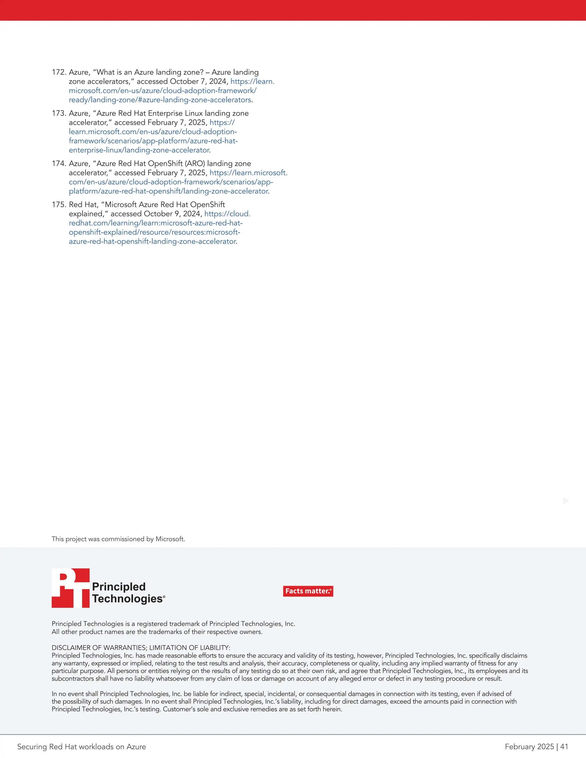 Principled Technologies is a registered trademark of Principled Technologies, Inc.
All other product names are the trademarks of their respective owners.
DISCLAIMER OF WARRANTIES; LIMITATION OF LIABILITY:
Principled Technologies, Inc. has made reasonable efforts to ensure the accuracy and validity of its testing, however, Principled Technologies, Inc. specifically disclaims
any warranty, expressed or implied, relating to the test results and analysis, their accuracy, completeness or quality, including any implied warranty of fitness for any
particular purpose. All persons or entities relying on the results of any testing do so at their own risk, and agree that Principled Technologies, Inc., its employees and its
subcontractors shall have no liability whatsoever from any claim of loss or damage on account of any alleged error or defect in any testing procedure or result.
In no event shall Principled Technologies, Inc. be liable for indirect, special, incidental, or consequential damages in connection with its testing, even if advised of
the possibility of such damages. In no event shall Principled Technologies, Inc.’s liability, including for direct damages, exceed the amounts paid in connection with
Principled Technologies, Inc.’s testing. Customer’s sole and exclusive remedies are as set forth herein.
This project was commissioned by Microsoft.
Principled
Technologies®
Facts matter.®
Principled
Technologies®
Facts matter.®
172. Azure, “What is an Azure landing zone? – Azure landing
zone accelerators,” accessed October 7, 2024, https://learn.
microsoft.com/en-us/azure/cloud-adoption-framework/
ready/landing-zone/#azure-landing-zone-accelerators.
173. Azure, “Azure Red Hat Enterprise Linux landing zone
accelerator,” accessed February 7, 2025, https://
learn.microsoft.com/en-us/azure/cloud-adoption-
framework/scenarios/app-platform/azure-red-hat-
enterprise-linux/landing-zone-accelerator.
174. Azure, “Azure Red Hat OpenShift (ARO) landing zone
accelerator,” accessed February 7, 2025, https://learn.microsoft.
com/en-us/azure/cloud-adoption-framework/scenarios/app-
platform/azure-red-hat-openshift/landing-zone-accelerator.
175. Red Hat, “Microsoft Azure Red Hat OpenShift
explained,” accessed October 9, 2024, https://cloud.
redhat.com/learning/learn:microsoft-azure-red-hat-
openshift-explained/resource/resources:microsoft-
azure-red-hat-openshift-landing-zone-accelerator.
Securing Red Hat workloads on Azure February 2025 | 41
 