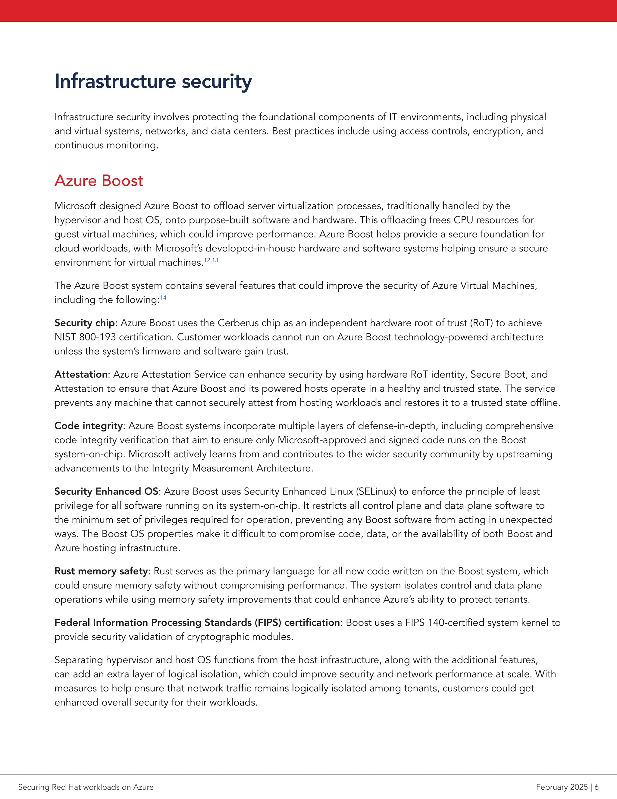 Infrastructure security
Infrastructure security involves protecting the foundational components of IT environments, including physical
and virtual systems, networks, and data centers. Best practices include using access controls, encryption, and
continuous monitoring.
Azure Boost
Microsoft designed Azure Boost to offload server virtualization processes, traditionally handled by the
hypervisor and host OS, onto purpose-built software and hardware. This offloading frees CPU resources for
guest virtual machines, which could improve performance. Azure Boost helps provide a secure foundation for
cloud workloads, with Microsoft’s developed-in-house hardware and software systems helping ensure a secure
environment for virtual machines.12,13
The Azure Boost system contains several features that could improve the security of Azure Virtual Machines,
including the following:14
Security chip: Azure Boost uses the Cerberus chip as an independent hardware root of trust (RoT) to achieve
NIST 800-193 certification. Customer workloads cannot run on Azure Boost technology-powered architecture
unless the system’s firmware and software gain trust.
Attestation: Azure Attestation Service can enhance security by using hardware RoT identity, Secure Boot, and
Attestation to ensure that Azure Boost and its powered hosts operate in a healthy and trusted state. The service
prevents any machine that cannot securely attest from hosting workloads and restores it to a trusted state offline.
Code integrity: Azure Boost systems incorporate multiple layers of defense-in-depth, including comprehensive
code integrity verification that aim to ensure only Microsoft-approved and signed code runs on the Boost
system-on-chip. Microsoft actively learns from and contributes to the wider security community by upstreaming
advancements to the Integrity Measurement Architecture.
Security Enhanced OS: Azure Boost uses Security Enhanced Linux (SELinux) to enforce the principle of least
privilege for all software running on its system-on-chip. It restricts all control plane and data plane software to
the minimum set of privileges required for operation, preventing any Boost software from acting in unexpected
ways. The Boost OS properties make it difficult to compromise code, data, or the availability of both Boost and
Azure hosting infrastructure.
Rust memory safety: Rust serves as the primary language for all new code written on the Boost system, which
could ensure memory safety without compromising performance. The system isolates control and data plane
operations while using memory safety improvements that could enhance Azure’s ability to protect tenants.
Federal Information Processing Standards (FIPS) certification: Boost uses a FIPS 140-certified system kernel to
provide security validation of cryptographic modules.
Separating hypervisor and host OS functions from the host infrastructure, along with the additional features,
can add an extra layer of logical isolation, which could improve security and network performance at scale. With
measures to help ensure that network traffic remains logically isolated among tenants, customers could get
enhanced overall security for their workloads.
Securing Red Hat workloads on Azure February 2025 | 6
 