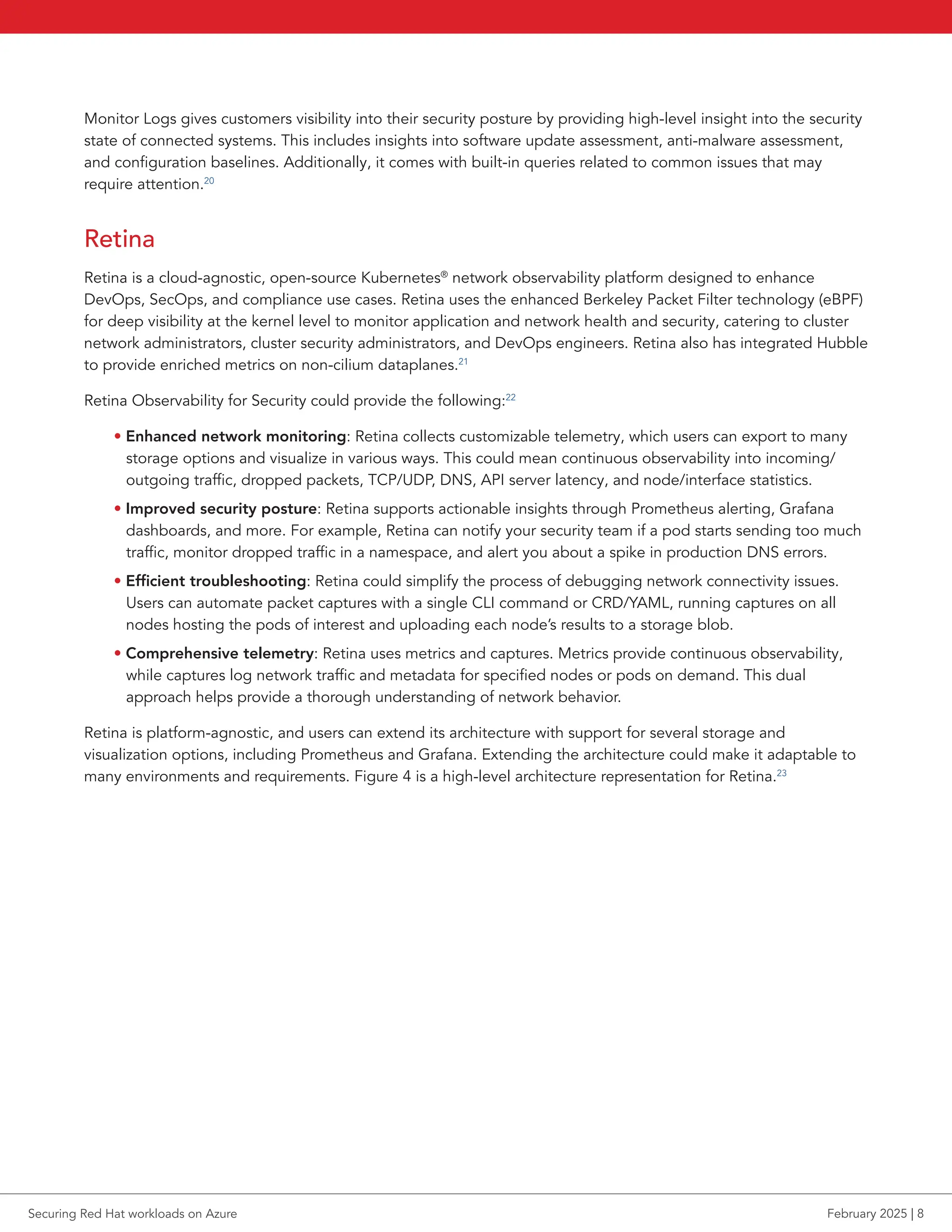 Monitor Logs gives customers visibility into their security posture by providing high-level insight into the security
state of connected systems. This includes insights into software update assessment, anti-malware assessment,
and configuration baselines. Additionally, it comes with built-in queries related to common issues that may
require attention.20
Retina
Retina is a cloud-agnostic, open-source Kubernetes®
network observability platform designed to enhance
DevOps, SecOps, and compliance use cases. Retina uses the enhanced Berkeley Packet Filter technology (eBPF)
for deep visibility at the kernel level to monitor application and network health and security, catering to cluster
network administrators, cluster security administrators, and DevOps engineers. Retina also has integrated Hubble
to provide enriched metrics on non-cilium dataplanes.21
Retina Observability for Security could provide the following:22
• Enhanced network monitoring: Retina collects customizable telemetry, which users can export to many
storage options and visualize in various ways. This could mean continuous observability into incoming/
outgoing traffic, dropped packets, TCP/UDP, DNS, API server latency, and node/interface statistics.
• Improved security posture: Retina supports actionable insights through Prometheus alerting, Grafana
dashboards, and more. For example, Retina can notify your security team if a pod starts sending too much
traffic, monitor dropped traffic in a namespace, and alert you about a spike in production DNS errors.
• Efficient troubleshooting: Retina could simplify the process of debugging network connectivity issues.
Users can automate packet captures with a single CLI command or CRD/YAML, running captures on all
nodes hosting the pods of interest and uploading each node’s results to a storage blob.
• Comprehensive telemetry: Retina uses metrics and captures. Metrics provide continuous observability,
while captures log network traffic and metadata for specified nodes or pods on demand. This dual
approach helps provide a thorough understanding of network behavior.
Retina is platform-agnostic, and users can extend its architecture with support for several storage and
visualization options, including Prometheus and Grafana. Extending the architecture could make it adaptable to
many environments and requirements. Figure 4 is a high-level architecture representation for Retina.23
Securing Red Hat workloads on Azure February 2025 | 8
 