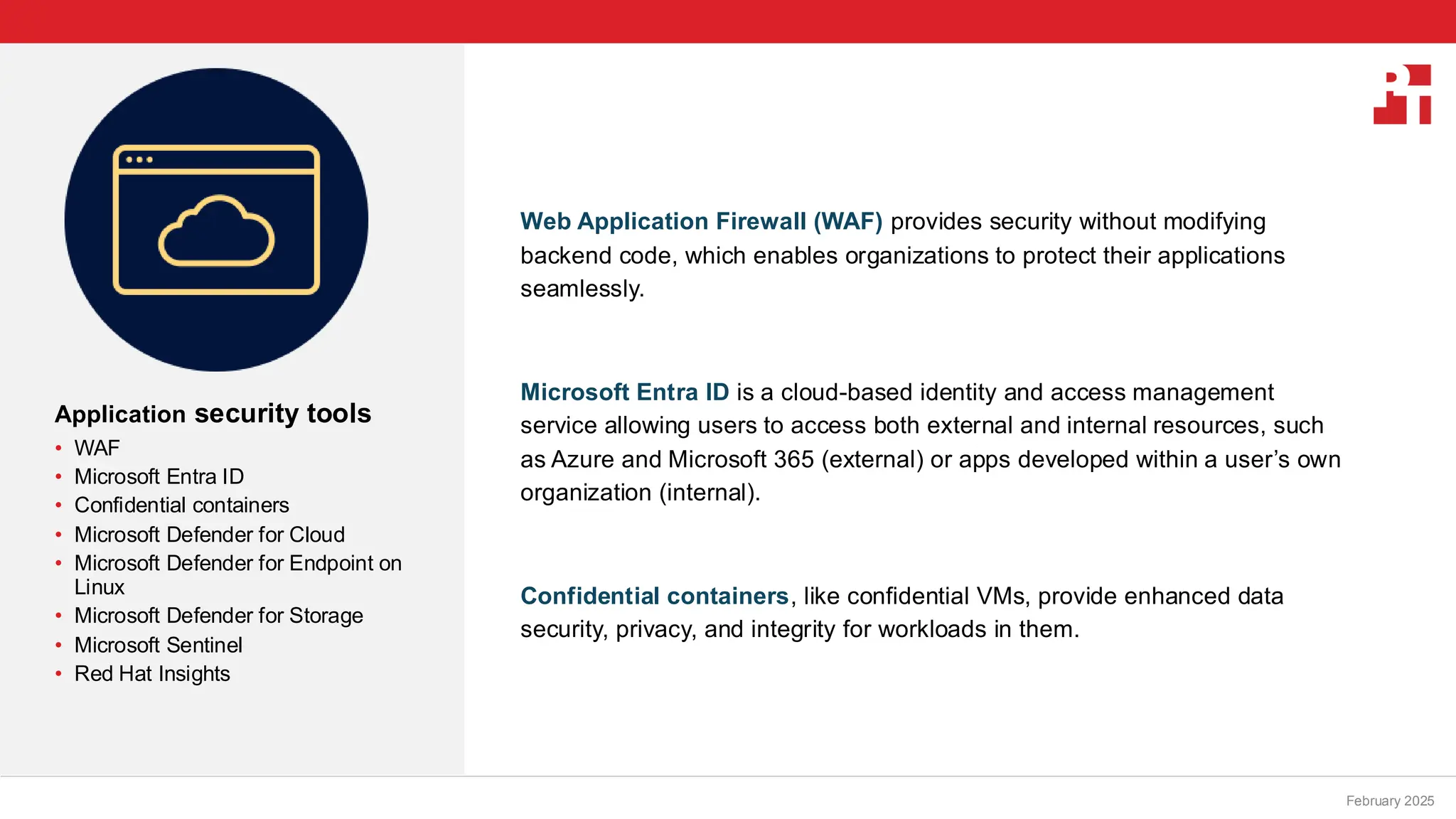 PT logo
Application security tools
• WAF
• Microsoft Entra ID
• Confidential containers
• Microsoft Defender for Cloud
• Microsoft Defender for Endpoint on
Linux
• Microsoft Defender for Storage
• Microsoft Sentinel
• Red Hat Insights
February 20, 2025
Web Application Firewall (WAF) provides security without modifying
backend code, which enables organizations to protect their applications
seamlessly.
Microsoft Entra ID is a cloud-based identity and access management
service allowing users to access both external and internal resources, such
as Azure and Microsoft 365 (external) or apps developed within a user’s own
organization (internal).
Confidential containers, like confidential VMs, provide enhanced data
security, privacy, and integrity for workloads in them.
February 2025
 