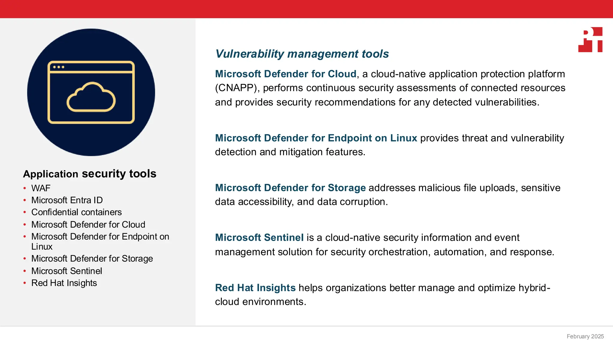 PT logo
Application security tools
• WAF
• Microsoft Entra ID
• Confidential containers
• Microsoft Defender for Cloud
• Microsoft Defender for Endpoint on
Linux
• Microsoft Defender for Storage
• Microsoft Sentinel
• Red Hat Insights
February 20, 2025
Vulnerability management tools
Microsoft Defender for Cloud, a cloud-native application protection platform
(CNAPP), performs continuous security assessments of connected resources
and provides security recommendations for any detected vulnerabilities.
Microsoft Defender for Endpoint on Linux provides threat and vulnerability
detection and mitigation features.
Microsoft Defender for Storage addresses malicious file uploads, sensitive
data accessibility, and data corruption.
Microsoft Sentinel is a cloud-native security information and event
management solution for security orchestration, automation, and response.
Red Hat Insights helps organizations better manage and optimize hybrid-
cloud environments.
February 2025
 