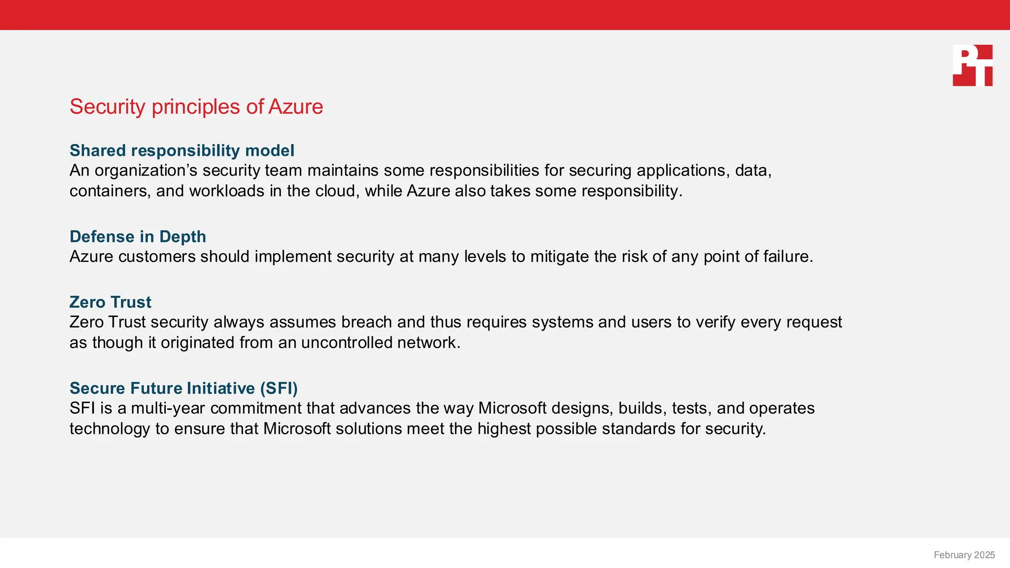 PT logo
Security principles of Azure
Shared responsibility model
An organization’s security team maintains some responsibilities for securing applications, data,
containers, and workloads in the cloud, while Azure also takes some responsibility.
Defense in Depth
Azure customers should implement security at many levels to mitigate the risk of any point of failure.
Zero Trust
Zero Trust security always assumes breach and thus requires systems and users to verify every request
as though it originated from an uncontrolled network.
Secure Future Initiative (SFI)
SFI is a multi-year commitment that advances the way Microsoft designs, builds, tests, and operates
technology to ensure that Microsoft solutions meet the highest possible standards for security.
February 20, 2025
February 2025
 