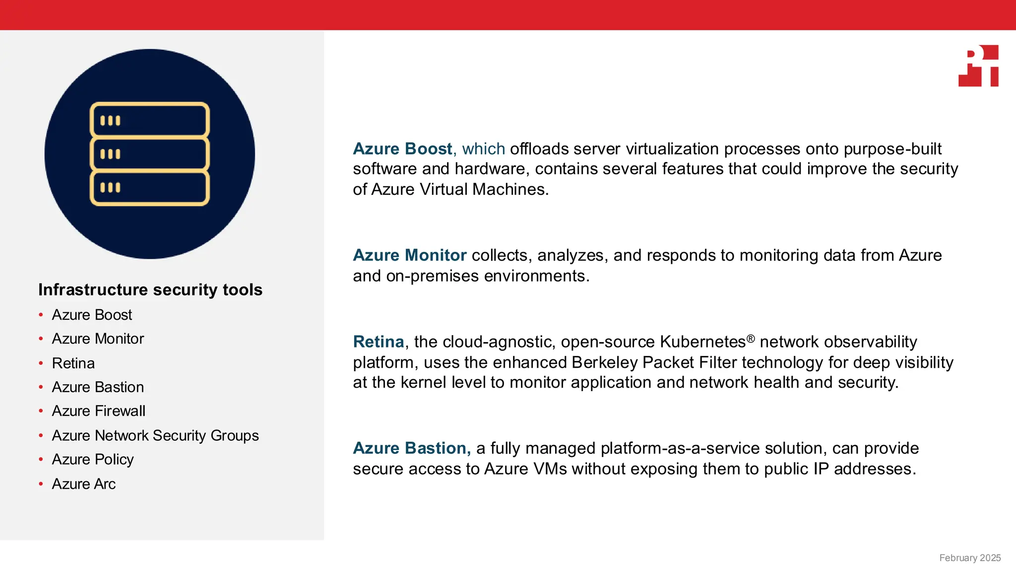 PT logo
Infrastructure security tools
• Azure Boost
• Azure Monitor
• Retina
• Azure Bastion
• Azure Firewall
• Azure Network Security Groups
• Azure Policy
• Azure Arc
Azure Boost, which offloads server virtualization processes onto purpose-built
software and hardware, contains several features that could improve the security
of Azure Virtual Machines.
Azure Monitor collects, analyzes, and responds to monitoring data from Azure
and on-premises environments.
Retina, the cloud-agnostic, open-source Kubernetes® network observability
platform, uses the enhanced Berkeley Packet Filter technology for deep visibility
at the kernel level to monitor application and network health and security.
Azure Bastion, a fully managed platform-as-a-service solution, can provide
secure access to Azure VMs without exposing them to public IP addresses.
February 20, 2025
February 2025
 