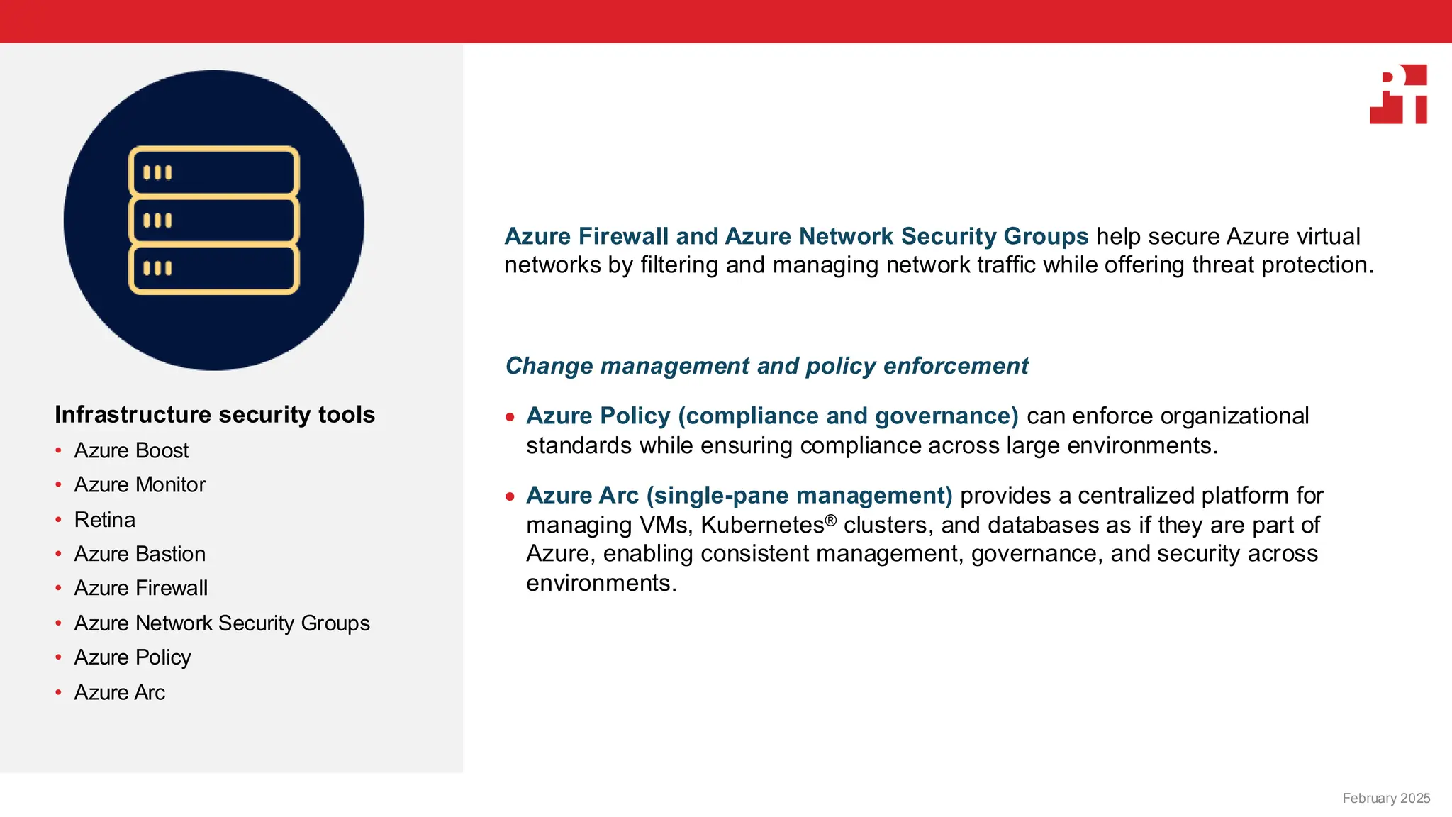 PT logo
Infrastructure security tools
• Azure Boost
• Azure Monitor
• Retina
• Azure Bastion
• Azure Firewall
• Azure Network Security Groups
• Azure Policy
• Azure Arc
Azure Firewall and Azure Network Security Groups help secure Azure virtual
networks by filtering and managing network traffic while offering threat protection.
Change management and policy enforcement
• Azure Policy (compliance and governance) can enforce organizational
standards while ensuring compliance across large environments.
• Azure Arc (single-pane management) provides a centralized platform for
managing VMs, Kubernetes® clusters, and databases as if they are part of
Azure, enabling consistent management, governance, and security across
environments.
February 20, 2025
February 2025
 