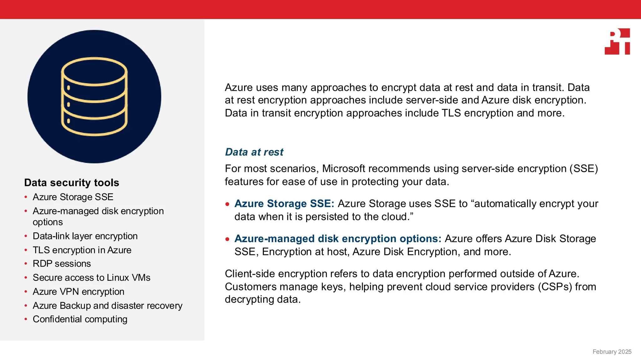 PT logo
Data security tools
• Azure Storage SSE
• Azure-managed disk encryption
options
• Data-link layer encryption
• TLS encryption in Azure
• RDP sessions
• Secure access to Linux VMs
• Azure VPN encryption
• Azure Backup and disaster recovery
• Confidential computing
February 20, 2025
Azure uses many approaches to encrypt data at rest and data in transit. Data
at rest encryption approaches include server-side and Azure disk encryption.
Data in transit encryption approaches include TLS encryption and more.
Data at rest
For most scenarios, Microsoft recommends using server-side encryption (SSE)
features for ease of use in protecting your data.
• Azure Storage SSE: Azure Storage uses SSE to “automatically encrypt your
data when it is persisted to the cloud.”
• Azure-managed disk encryption options: Azure offers Azure Disk Storage
SSE, Encryption at host, Azure Disk Encryption, and more.
Client-side encryption refers to data encryption performed outside of Azure.
Customers manage keys, helping prevent cloud service providers (CSPs) from
decrypting data.
February 2025
 
