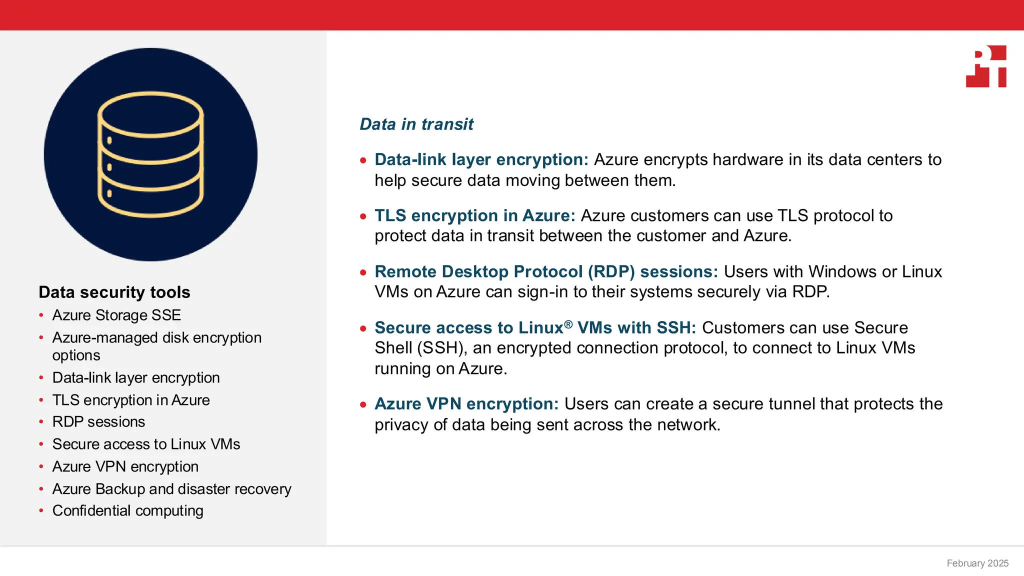 PT logo
Data security tools
• Azure Storage SSE
• Azure-managed disk encryption
options
• Data-link layer encryption
• TLS encryption in Azure
• RDP sessions
• Secure access to Linux VMs
• Azure VPN encryption
• Azure Backup and disaster recovery
• Confidential computing
February 20, 2025
Data in transit
• Data-link layer encryption: Azure encrypts hardware in its data centers to
help secure data moving between them.
• TLS encryption in Azure: Azure customers can use TLS protocol to
protect data in transit between the customer and Azure.
• Remote Desktop Protocol (RDP) sessions: Users with Windows or Linux
VMs on Azure can sign-in to their systems securely via RDP.
• Secure access to Linux® VMs with SSH: Customers can use Secure
Shell (SSH), an encrypted connection protocol, to connect to Linux VMs
running on Azure.
• Azure VPN encryption: Users can create a secure tunnel that protects the
privacy of data being sent across the network.
February 2025
 