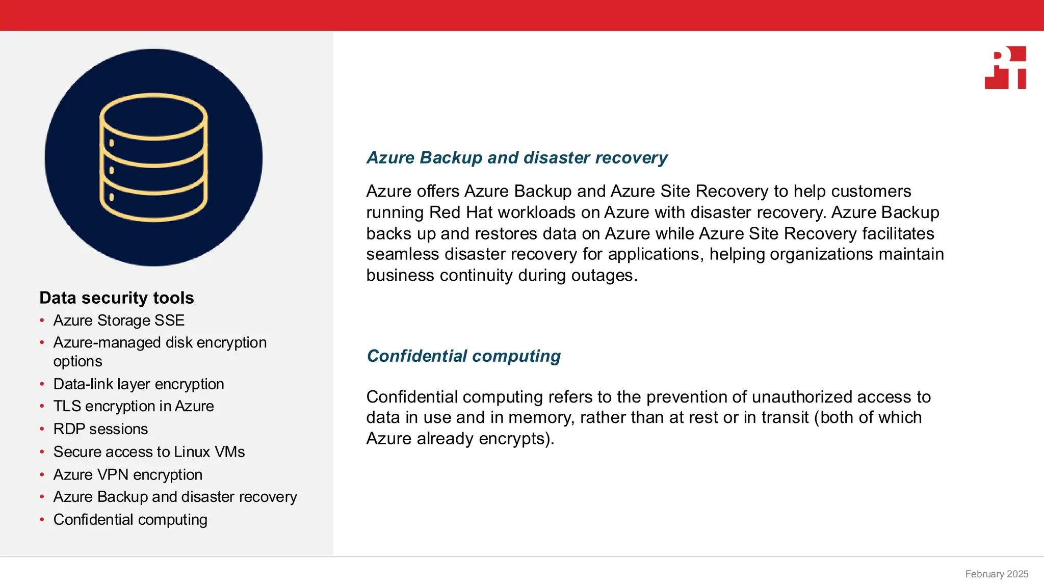 PT logo
Data security tools
• Azure Storage SSE
• Azure-managed disk encryption
options
• Data-link layer encryption
• TLS encryption in Azure
• RDP sessions
• Secure access to Linux VMs
• Azure VPN encryption
• Azure Backup and disaster recovery
• Confidential computing
February 20, 2025
Azure Backup and disaster recovery
Azure offers Azure Backup and Azure Site Recovery to help customers
running Red Hat workloads on Azure with disaster recovery. Azure Backup
backs up and restores data on Azure while Azure Site Recovery facilitates
seamless disaster recovery for applications, helping organizations maintain
business continuity during outages.
Confidential computing
Confidential computing refers to the prevention of unauthorized access to
data in use and in memory, rather than at rest or in transit (both of which
Azure already encrypts).
February 2025
 