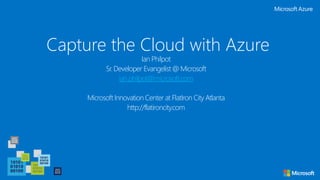 Capture the Cloud with Azure
Ian Philpot
Sr. Developer Evangelist @ Microsoft
ian.philpot@microsoft.com
Microsoft Innovation Center at FlatIron City Atlanta
http://flatironcity.com
 