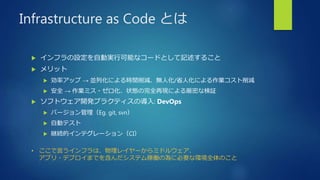 Infrastructure as Code とは
 インフラの設定を自動実行可能なコードとして記述すること
 メリット
 効率アップ → 並列化による時間削減、無人化/省人化による作業コスト削減
 安全 → 作業ミス・ゼロ化、状態の完全再現による厳密な検証
 ソフトウェア開発プラクティスの導入: DevOps
 バージョン管理（Eg. git, svn）
 自動テスト
 継続的インテグレーション（CI）
• ここで言うインフラは、物理レイヤーからミドルウェア、
アプリ・デプロイまでを含んだシステム稼働の為に必要な環境全体のこと
 