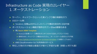 Infrastructure as Code 実現の2レイヤー
1. オーケストレーション
 サーバー、ネットワークといった実インフラ層の制御を行う
 OSSツール例:
 Terraform: 各種IaaSを中心としたインフラ構成を統合的に記述可能
 オーケストレーション機能が提供されているIaaS基盤もある
 例) Azure ARM Template
 Azure上の各種リソース構成をまとめてJSONで記述しデプロイできる
 通常のVM + ネットワーク構成はもちろん、オートスケール設定なども可能
 https://github.com/Azure/azure-quickstart-templates に各種サンプルあり
 AWS CloudFormation なども同系統のサービス
 特化した物の方が機能は豊富だが個々に学習が必要（餅屋 vs 何でも屋）
 