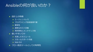 Ansibleの何が良いのか？
 設計上の特徴
 エージェントレス
 プログラミング言語習得不要
 冪等性
 柔軟なホスト定義
 再利用性とメンテナンス性
 使いやすいワケ
 充実したモジュール
 スモールスタート可能
 Web GUI
 フロー統合ツールとしての有用性
 