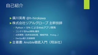 自己紹介
 廣川英寿 @h-hirokawa
 株式会社リアルグローブ 主幹技師
 Python + SPA によるWebアプリ開発
 コンテナ型PaaS開発/運用
 AI系開発（自然言語処理、機械学習、Prolog…）
 DevOps導入支援業務
 主著書: Ansible徹底入門（翔泳社）
 