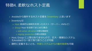 特徴4. 柔軟なホスト定義
 Ansibleから操作するホスト定義を Inventory と言います
 Inventoryは
 Host: 具体的な接続先を持ったホスト（サーバー, VMなど）
 Group: Host を役割でまとめた集合
 web-server, db-server の様な機能別
 staging, production の様な段階別
 Host, Group に上限はありませんので、巨大・複雑なシステム
もAnsibleから一括で取り扱うことが可能
 静的に定義することも、外部システムからの動的取得も可能
 