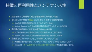 特徴5. 再利用性とメンテナンス性
 変数を使って環境毎に異なる値を柔軟に取り扱い可能
 使い回したい単位で Role というセットを作って再利用可能
 Role化する単位の目安は「1 ミドルウェア 1 Role」
 Ansible Galaxy という Role公開/共有の為のプラットフォームもある
 再利用の単位はあくまでRole毎やPlaybook全体
 ×「あるRoleから10番目のタスクだけを持ってきて実行する」
 Puppet, Chefであれば上記の様な自由度の高い使い回しも可能
 自由度とのトレードオフとしての高いメンテナンス性
 大規模に使い続けても「スパゲッティ化」「ブラックボックス化」しにくい
 Ansibleは「チーム全体でシンプルに使い続けられる」事に重点を置いている
 