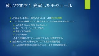 使いやすさ 1. 充実したモジュール
 Ansible 2.3.1 現在、組み込みモジュールは約1000種類
 サーバー内の各種コマンド操作系モジュールの充実度は当然として、
 IaaS 操作（Azure, AWS, OpenStack…）
 ネットワーク・ハードウェア操作
 監視システム連携
 コンテナ操作
のような幅広いモジュールがデフォルト状態で使える
 独自モジュールも好きなスクリプト言語で実装可能！
 …とは言え実質的には組み込みモジュールで十分な場合が多い
 