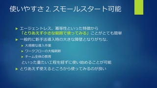 使いやすさ 2. スモールスタート可能
 エージェントレス、冪等性といった特徴から
「とりあえず小さな範囲で使ってみる」ことがとても簡単
 一般的に新手法導入時の大きな障壁となりがちな、
 大規模な導入作業
 ワークフローの大幅刷新
 チーム全体の教育
といった重たい工程を経ずに使い始めることが可能
 とりあえず使えるところから使ってみるのが良い
 