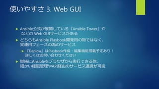 使いやすさ 3. Web GUI
 Ansible公式が展開している『Ansible Tower』や
などの Web GUIサービスがある
 どちらもAnsible Playbook開発用の物ではなく、
実運用フェーズの為のサービス
 『Deplow』はPlaybook作成・編集機能搭載予定あり！
詳しくはお問い合わせください
 単純にAnsibleをブラウザから実行できる他、
細かい権限管理やAPI経由のサービス連携が可能
 