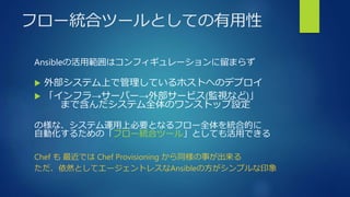フロー統合ツールとしての有用性
Ansibleの活用範囲はコンフィギュレーションに留まらず
 外部システム上で管理しているホストへのデプロイ
 「インフラ→サーバー→外部サービス(監視など)」
まで含んだシステム全体のワンストップ設定
の様な、システム運用上必要となるフロー全体を統合的に
自動化するための「フロー統合ツール」としても活用できる
Chef も 最近では Chef Provisioning から同様の事が出来る
ただ、依然としてエージェントレスなAnsibleの方がシンプルな印象
 