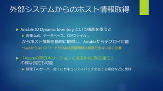 外部システムからのホスト情報取得
 Ansible の Dynamic Inventory という機能を使うと
 各種 IaaS、データベース、CSVファイル …
からホスト情報を動的に取得し、Ansibleからデプロイ可能
* IaaSからはパスワードやSSH秘密鍵情報は取得できない点に注意
 「Azureの東日本リージョンにあるRHEL系OS全て」
の様な指定も可能
 管理下のサーバー全てにセキュリティパッチを当てる場合などに便利
 