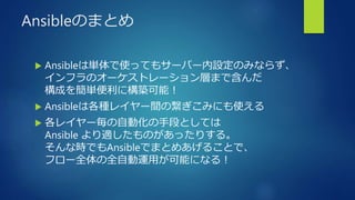 Ansibleのまとめ
 Ansibleは単体で使ってもサーバー内設定のみならず、
インフラのオーケストレーション層まで含んだ
構成を簡単便利に構築可能！
 Ansibleは各種レイヤー間の繋ぎこみにも使える
 各レイヤー毎の自動化の手段としては
Ansible より適したものがあったりする。
そんな時でもAnsibleでまとめあげることで、
フロー全体の全自動運用が可能になる！
 