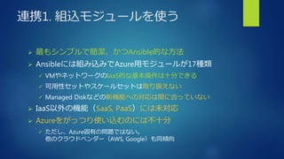 連携1. 組込モジュールを使う
 最もシンプルで簡潔、かつAnsible的な方法
 Ansibleには組み込みでAzure用モジュールが17種類
 VMやネットワークのIaaS的な基本操作は十分できる
 可用性セットやスケールセットは取り扱えない
 Managed Diskなどの新機能への対応は間に合っていない
 IaaS以外の機能（SaaS, PaaS）には未対応
 Azureをがっつり使い込むのには不十分
 ただし、Azure固有の問題ではない。
他のクラウドベンダー（AWS, Google）も同傾向
 