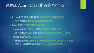 連携2. Azure CLIと組み合わせる
 Azure上で使える機能のほぼ全てを操作できる
 公式CLIなので新機能対応も問題なし
 Ansibleからも問題なく叩ける
 command モジュールから簡単に呼び出せる
 実行結果がJSONで返るのでAnsibleからのパースが楽
 Playbookが複雑になりがち
 冪等性を守るにはチェック系と実行系のタスクがペアで必要
 コマンドの羅列になるのでPlaybookの見栄えが悪い
 