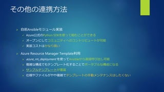 その他の連携方法
 自前Ansibleモジュール実装
 Azure公式のPython SDKを使って組むことができる
 オープンにしてコミュニティへのコントリビュートが可能
 実装コストはかなり高い
 Azure Resource Manager Template利用
 azure_rm_deployment を使ってAnsibleから直接呼び出し可能
 複雑な構成でもテンプレート化することでポータブルな構成になる
 サンプルテンプレートが豊富
 仕様やファイルがやや複雑でテンプレートの手動メンテナンスはしたくない
 