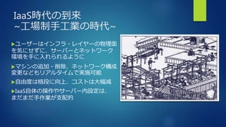 IaaS時代の到来
~工場制手工業の時代~
ユーザーはインフラ・レイヤーの物理面
を気にせずに、サーバーとネットワーク
環境を手に入れられるように
マシンの追加・削除、ネットワーク構成
変更などもリアルタイムで実施可能
自由度は格段に向上、コストは大幅減
IaaS自体の操作やサーバー内設定は、
まだまだ手作業が支配的
 