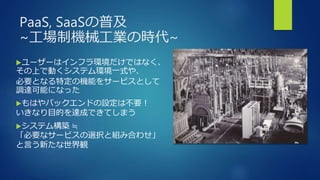 PaaS, SaaSの普及
~工場制機械工業の時代~
ユーザーはインフラ環境だけではなく、
その上で動くシステム環境一式や、
必要となる特定の機能をサービスとして
調達可能になった
もはやバックエンドの設定は不要！
いきなり目的を達成できてしまう
システム構築 ≒
「必要なサービスの選択と組み合わせ」
と言う新たな世界観
 