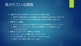 残されている課題
 必要なものが全て予めサービス化されている訳ではない
 効率的で自由度の高いシステム構築のためには既成のPaaS/SaaSだけでは不十分
 ネットワークやミドルウェアの世話が完全に不要になる事は（当分）ない
 物理マシンの復権
 パフォーマンスを追求すると仮想マシンによる完全仮想化はオーバーヘッド大
 物理マシン上でのコンテナ・クラスタが大規模サービスで採用されている
 Eg. Google, Facebook…
 複数サービス/レイヤーの繋ぎこみが必要
 インフラ・レイヤーの構築（IaaS、オンプレミス）
 マシン内の設定（OS、ミドルウェア、アプリケーション）
 外部サービスの設定と連携（PaaS、SaaS）
 
