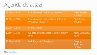 10:00 – 10:50   Introducere în Windows Azure ACS        Mihai Nadăș,
                                                        Yonder
11:00 – 12:00   Introducere în dezvoltarea folosind     Paul Țirban,
                Windows Phone 7                         Yonder

12:00 – 12:30   Prânz (Pizza)

12:30 – 13:20   Ce este defapt Kinect și cum îl putem   Radu Vunvulea,
                folosi                                  iQuest

13:30 – 14:30   LoB Apps cu Silverlight                 Dragoș
                                                        Andronic,
                                                        Evoline
 
