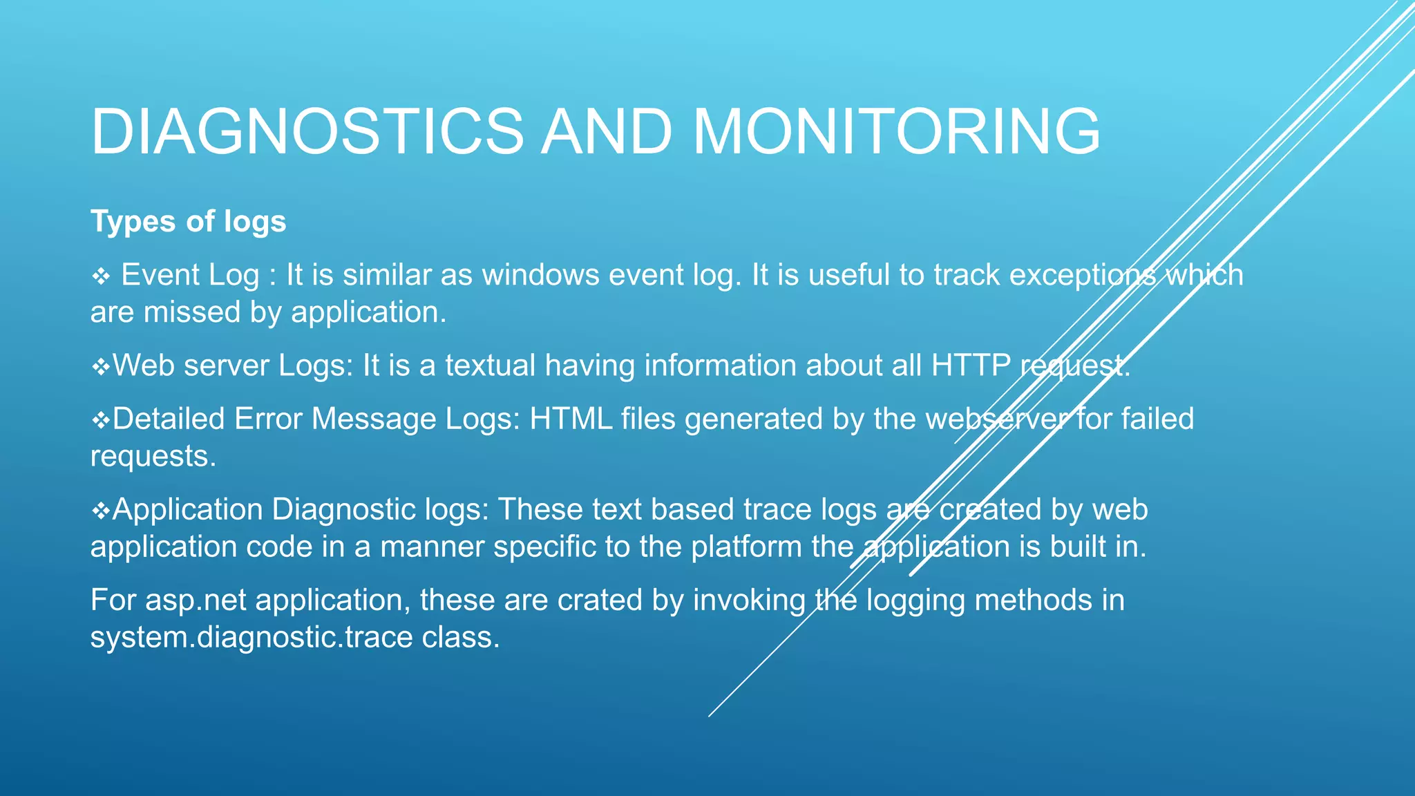 DIAGNOSTICS AND MONITORING
Types of logs
 Event Log : It is similar as windows event log. It is useful to track exceptions which
are missed by application.
Web server Logs: It is a textual having information about all HTTP request.
Detailed Error Message Logs: HTML files generated by the webserver for failed
requests.
Application Diagnostic logs: These text based trace logs are created by web
application code in a manner specific to the platform the application is built in.
For asp.net application, these are crated by invoking the logging methods in
system.diagnostic.trace class.
 