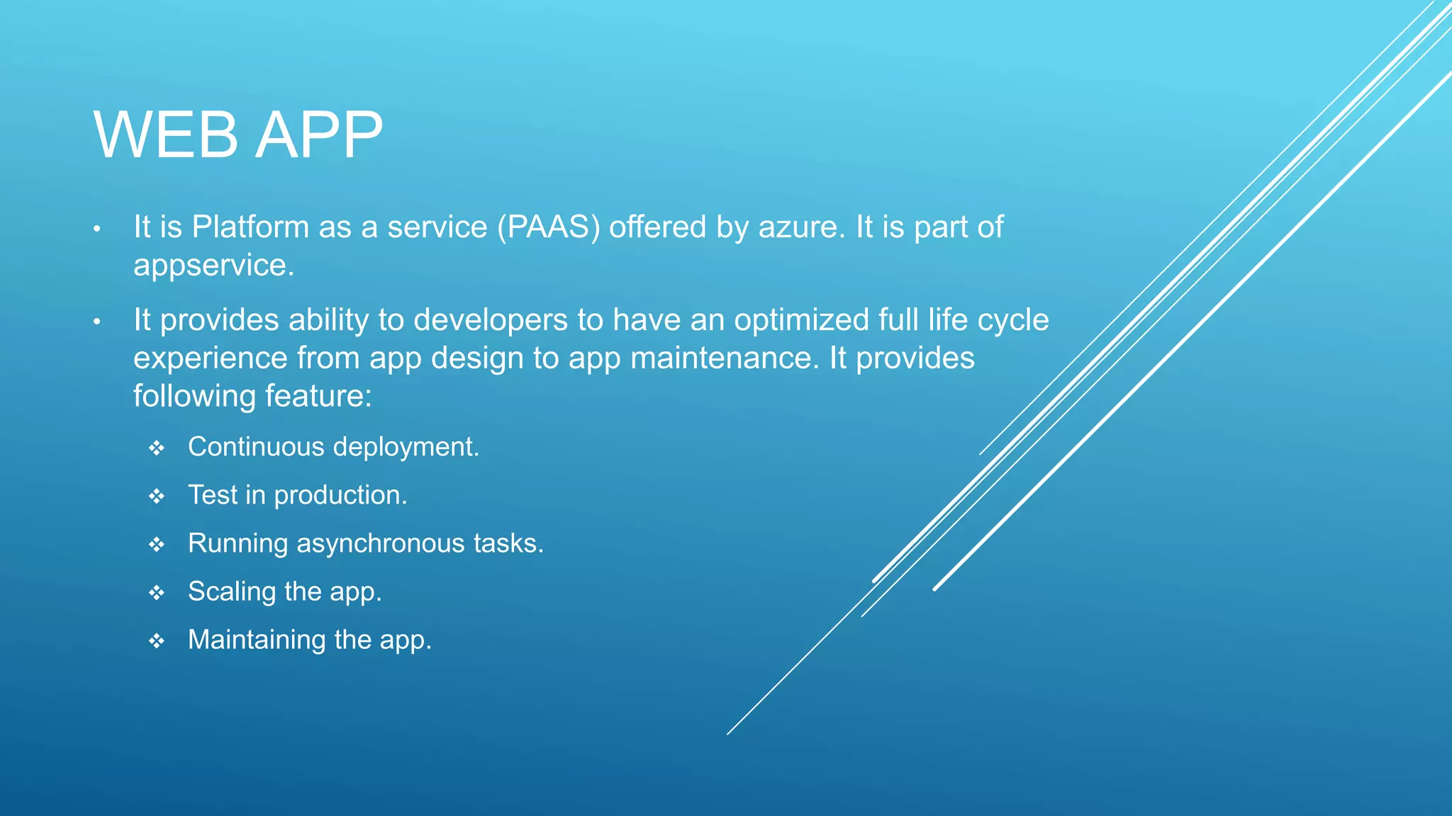 WEB APP
• It is Platform as a service (PAAS) offered by azure. It is part of
appservice.
• It provides ability to developers to have an optimized full life cycle
experience from app design to app maintenance. It provides
following feature:
 Continuous deployment.
 Test in production.
 Running asynchronous tasks.
 Scaling the app.
 Maintaining the app.
 