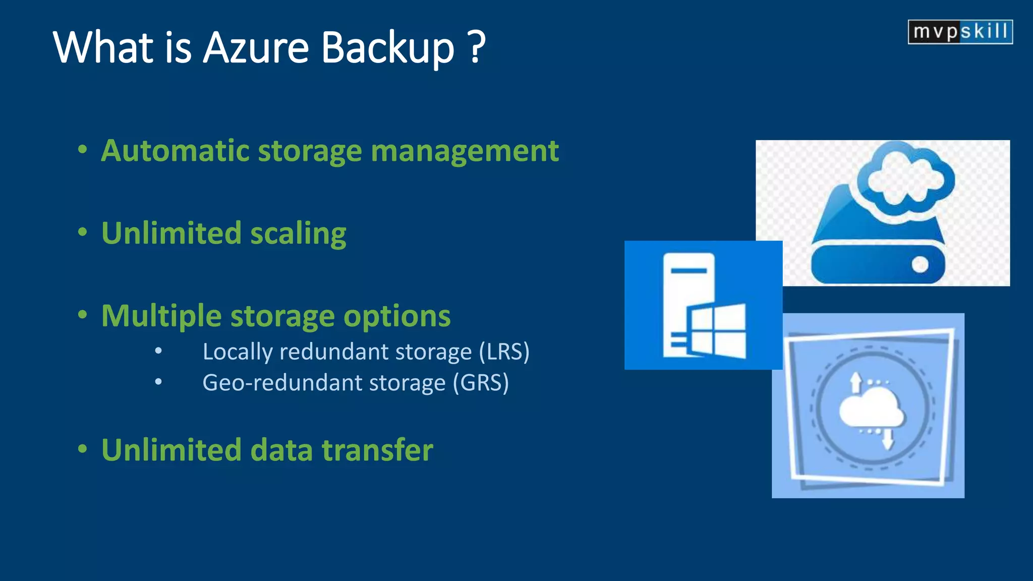 What is Azure Backup ?
• Automatic storage management
• Unlimited scaling
• Multiple storage options
• Locally redundant storage (LRS)
• Geo-redundant storage (GRS)
• Unlimited data transfer
 
