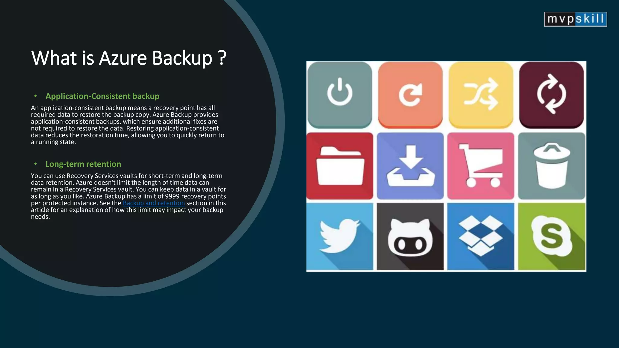 What is Azure Backup ?
• Application-Consistent backup
An application-consistent backup means a recovery point has all
required data to restore the backup copy. Azure Backup provides
application-consistent backups, which ensure additional fixes are
not required to restore the data. Restoring application-consistent
data reduces the restoration time, allowing you to quickly return to
a running state.
• Long-term retention
You can use Recovery Services vaults for short-term and long-term
data retention. Azure doesn't limit the length of time data can
remain in a Recovery Services vault. You can keep data in a vault for
as long as you like. Azure Backup has a limit of 9999 recovery points
per protected instance. See the Backup and retention section in this
article for an explanation of how this limit may impact your backup
needs.
 